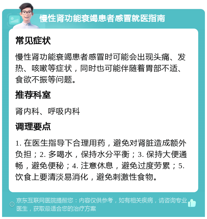 慢性肾功能衰竭患者感冒就医指南 常见症状 慢性肾功能衰竭患者感冒时可能会出现头痛、发热、咳嗽等症状，同时也可能伴随着胃部不适、食欲不振等问题。 推荐科室 肾内科、呼吸内科 调理要点 1. 在医生指导下合理用药，避免对肾脏造成额外负担；2. 多喝水，保持水分平衡；3. 保持大便通畅，避免便秘；4. 注意休息，避免过度劳累；5. 饮食上要清淡易消化，避免刺激性食物。