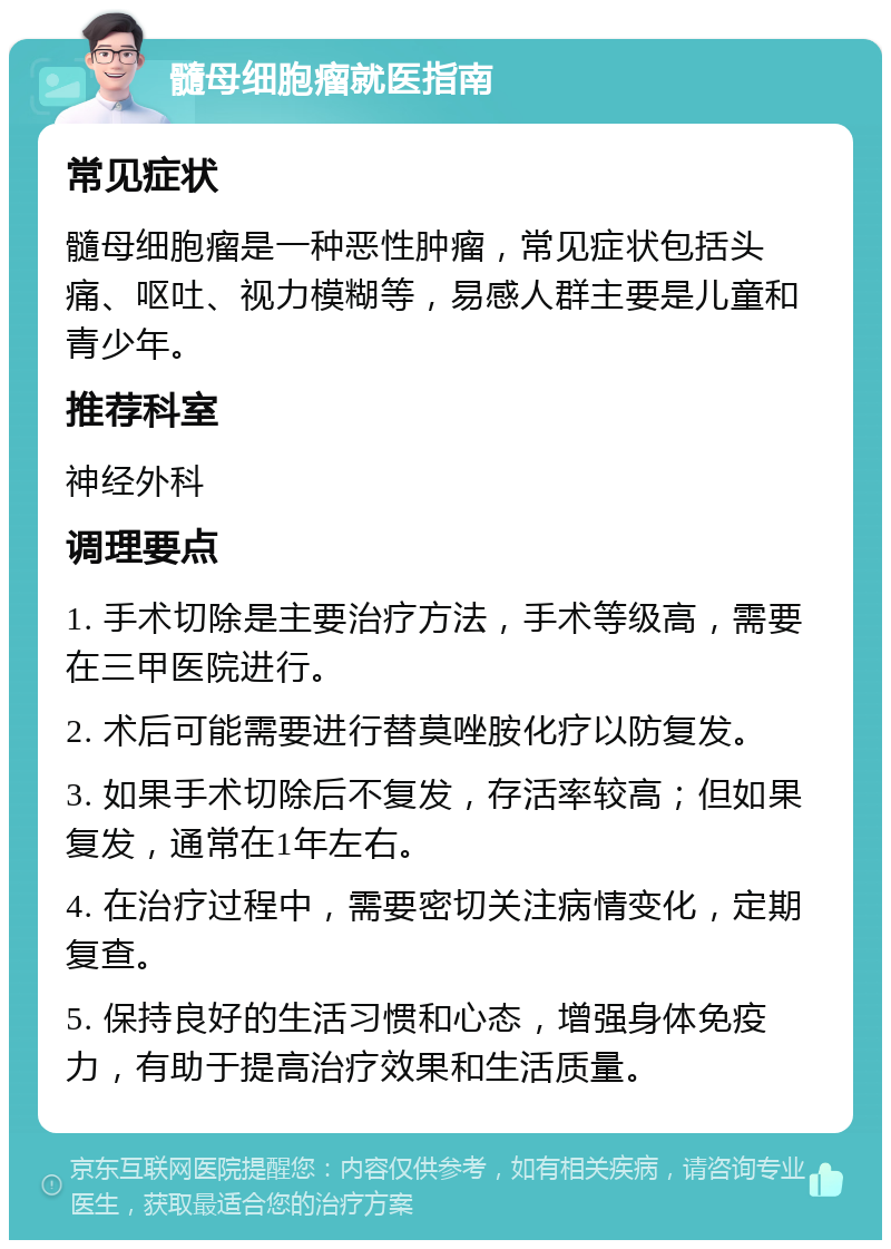 髓母细胞瘤就医指南 常见症状 髓母细胞瘤是一种恶性肿瘤，常见症状包括头痛、呕吐、视力模糊等，易感人群主要是儿童和青少年。 推荐科室 神经外科 调理要点 1. 手术切除是主要治疗方法，手术等级高，需要在三甲医院进行。 2. 术后可能需要进行替莫唑胺化疗以防复发。 3. 如果手术切除后不复发，存活率较高；但如果复发，通常在1年左右。 4. 在治疗过程中，需要密切关注病情变化，定期复查。 5. 保持良好的生活习惯和心态，增强身体免疫力，有助于提高治疗效果和生活质量。