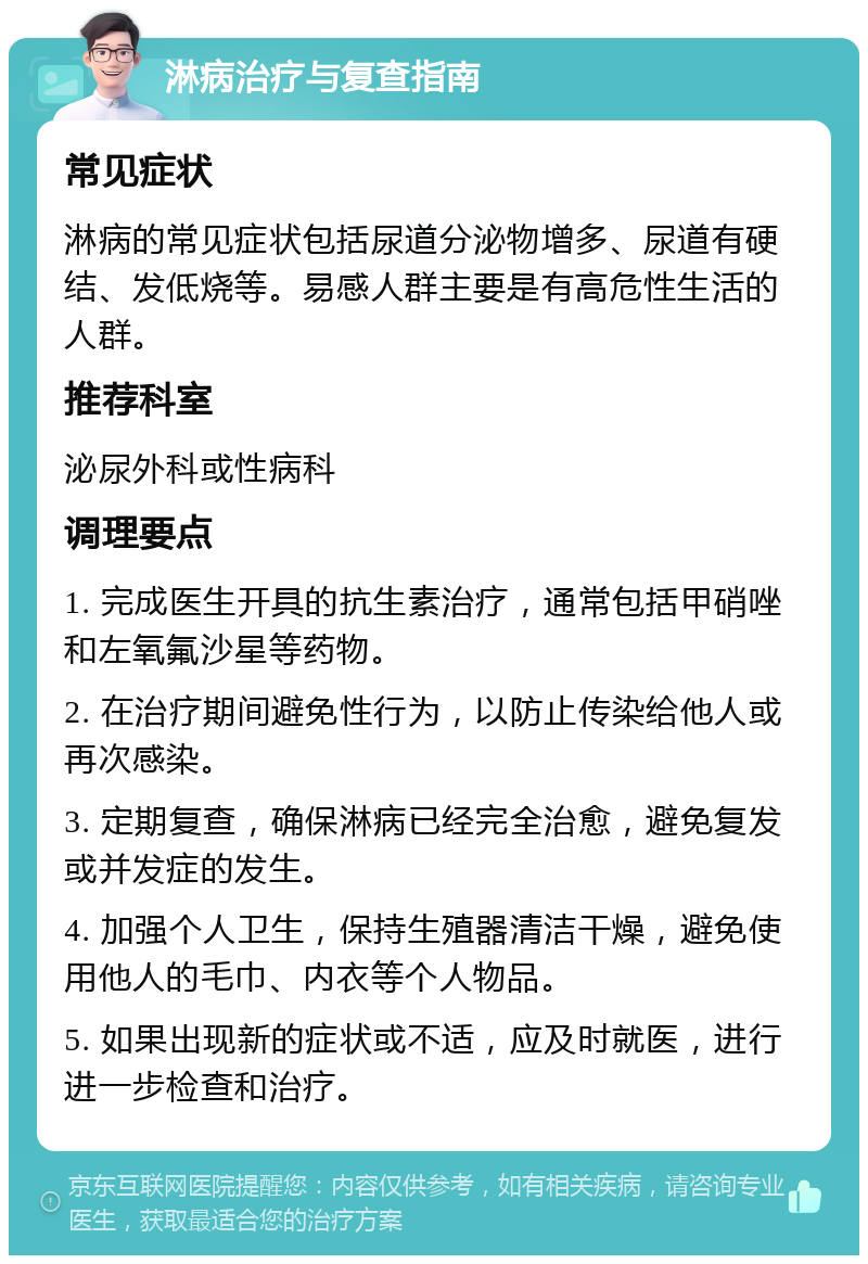 淋病治疗与复查指南 常见症状 淋病的常见症状包括尿道分泌物增多、尿道有硬结、发低烧等。易感人群主要是有高危性生活的人群。 推荐科室 泌尿外科或性病科 调理要点 1. 完成医生开具的抗生素治疗，通常包括甲硝唑和左氧氟沙星等药物。 2. 在治疗期间避免性行为，以防止传染给他人或再次感染。 3. 定期复查，确保淋病已经完全治愈，避免复发或并发症的发生。 4. 加强个人卫生，保持生殖器清洁干燥，避免使用他人的毛巾、内衣等个人物品。 5. 如果出现新的症状或不适，应及时就医，进行进一步检查和治疗。