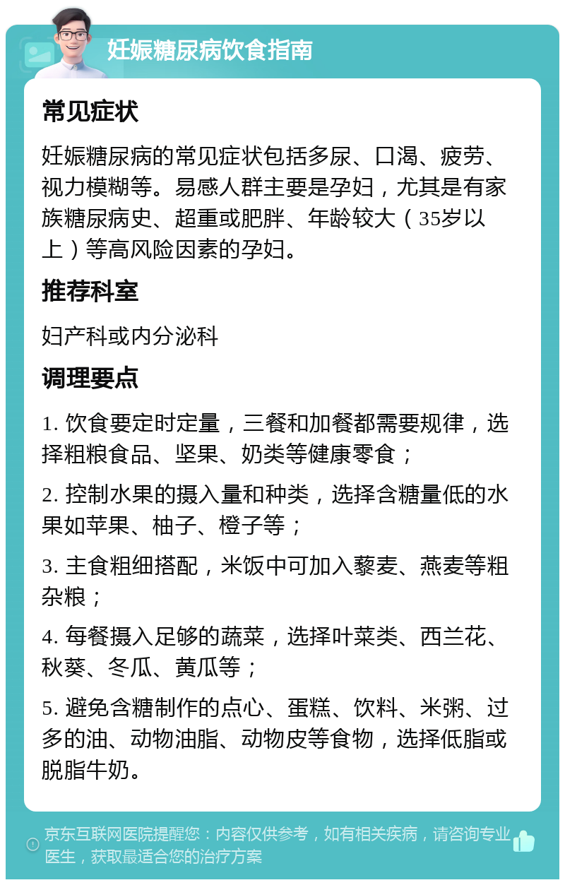 妊娠糖尿病饮食指南 常见症状 妊娠糖尿病的常见症状包括多尿、口渴、疲劳、视力模糊等。易感人群主要是孕妇，尤其是有家族糖尿病史、超重或肥胖、年龄较大（35岁以上）等高风险因素的孕妇。 推荐科室 妇产科或内分泌科 调理要点 1. 饮食要定时定量，三餐和加餐都需要规律，选择粗粮食品、坚果、奶类等健康零食； 2. 控制水果的摄入量和种类，选择含糖量低的水果如苹果、柚子、橙子等； 3. 主食粗细搭配，米饭中可加入藜麦、燕麦等粗杂粮； 4. 每餐摄入足够的蔬菜，选择叶菜类、西兰花、秋葵、冬瓜、黄瓜等； 5. 避免含糖制作的点心、蛋糕、饮料、米粥、过多的油、动物油脂、动物皮等食物，选择低脂或脱脂牛奶。