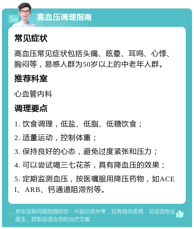 高血压调理指南 常见症状 高血压常见症状包括头痛、眩晕、耳鸣、心悸、胸闷等，易感人群为50岁以上的中老年人群。 推荐科室 心血管内科 调理要点 1. 饮食调理，低盐、低脂、低糖饮食； 2. 适量运动，控制体重； 3. 保持良好的心态，避免过度紧张和压力； 4. 可以尝试喝三七花茶，具有降血压的效果； 5. 定期监测血压，按医嘱服用降压药物，如ACEI、ARB、钙通道阻滞剂等。