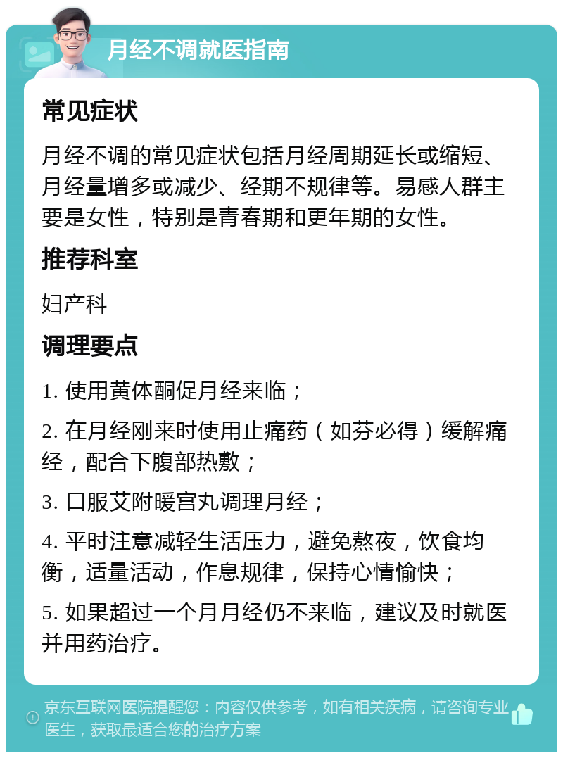 月经不调就医指南 常见症状 月经不调的常见症状包括月经周期延长或缩短、月经量增多或减少、经期不规律等。易感人群主要是女性，特别是青春期和更年期的女性。 推荐科室 妇产科 调理要点 1. 使用黄体酮促月经来临； 2. 在月经刚来时使用止痛药（如芬必得）缓解痛经，配合下腹部热敷； 3. 口服艾附暖宫丸调理月经； 4. 平时注意减轻生活压力，避免熬夜，饮食均衡，适量活动，作息规律，保持心情愉快； 5. 如果超过一个月月经仍不来临，建议及时就医并用药治疗。