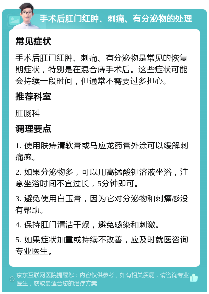 手术后肛门红肿、刺痛、有分泌物的处理 常见症状 手术后肛门红肿、刺痛、有分泌物是常见的恢复期症状，特别是在混合痔手术后。这些症状可能会持续一段时间，但通常不需要过多担心。 推荐科室 肛肠科 调理要点 1. 使用肤痔清软膏或马应龙药膏外涂可以缓解刺痛感。 2. 如果分泌物多，可以用高锰酸钾溶液坐浴，注意坐浴时间不宜过长，5分钟即可。 3. 避免使用白玉膏，因为它对分泌物和刺痛感没有帮助。 4. 保持肛门清洁干燥，避免感染和刺激。 5. 如果症状加重或持续不改善，应及时就医咨询专业医生。