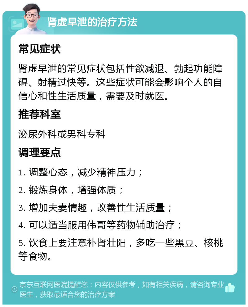 肾虚早泄的治疗方法 常见症状 肾虚早泄的常见症状包括性欲减退、勃起功能障碍、射精过快等。这些症状可能会影响个人的自信心和性生活质量，需要及时就医。 推荐科室 泌尿外科或男科专科 调理要点 1. 调整心态，减少精神压力； 2. 锻炼身体，增强体质； 3. 增加夫妻情趣，改善性生活质量； 4. 可以适当服用伟哥等药物辅助治疗； 5. 饮食上要注意补肾壮阳，多吃一些黑豆、核桃等食物。