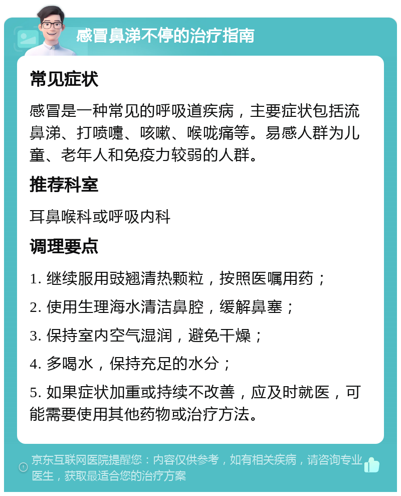 感冒鼻涕不停的治疗指南 常见症状 感冒是一种常见的呼吸道疾病，主要症状包括流鼻涕、打喷嚏、咳嗽、喉咙痛等。易感人群为儿童、老年人和免疫力较弱的人群。 推荐科室 耳鼻喉科或呼吸内科 调理要点 1. 继续服用豉翘清热颗粒，按照医嘱用药； 2. 使用生理海水清洁鼻腔，缓解鼻塞； 3. 保持室内空气湿润，避免干燥； 4. 多喝水，保持充足的水分； 5. 如果症状加重或持续不改善，应及时就医，可能需要使用其他药物或治疗方法。