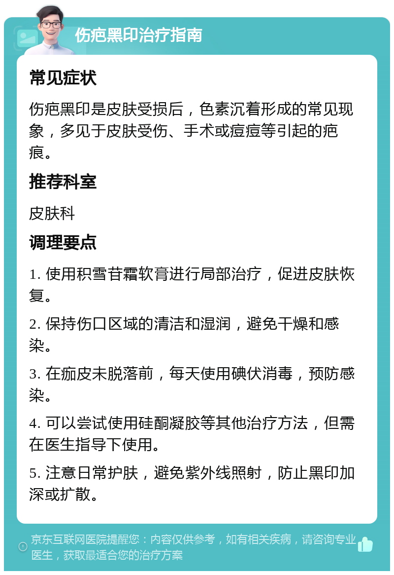 伤疤黑印治疗指南 常见症状 伤疤黑印是皮肤受损后，色素沉着形成的常见现象，多见于皮肤受伤、手术或痘痘等引起的疤痕。 推荐科室 皮肤科 调理要点 1. 使用积雪苷霜软膏进行局部治疗，促进皮肤恢复。 2. 保持伤口区域的清洁和湿润，避免干燥和感染。 3. 在痂皮未脱落前，每天使用碘伏消毒，预防感染。 4. 可以尝试使用硅酮凝胶等其他治疗方法，但需在医生指导下使用。 5. 注意日常护肤，避免紫外线照射，防止黑印加深或扩散。