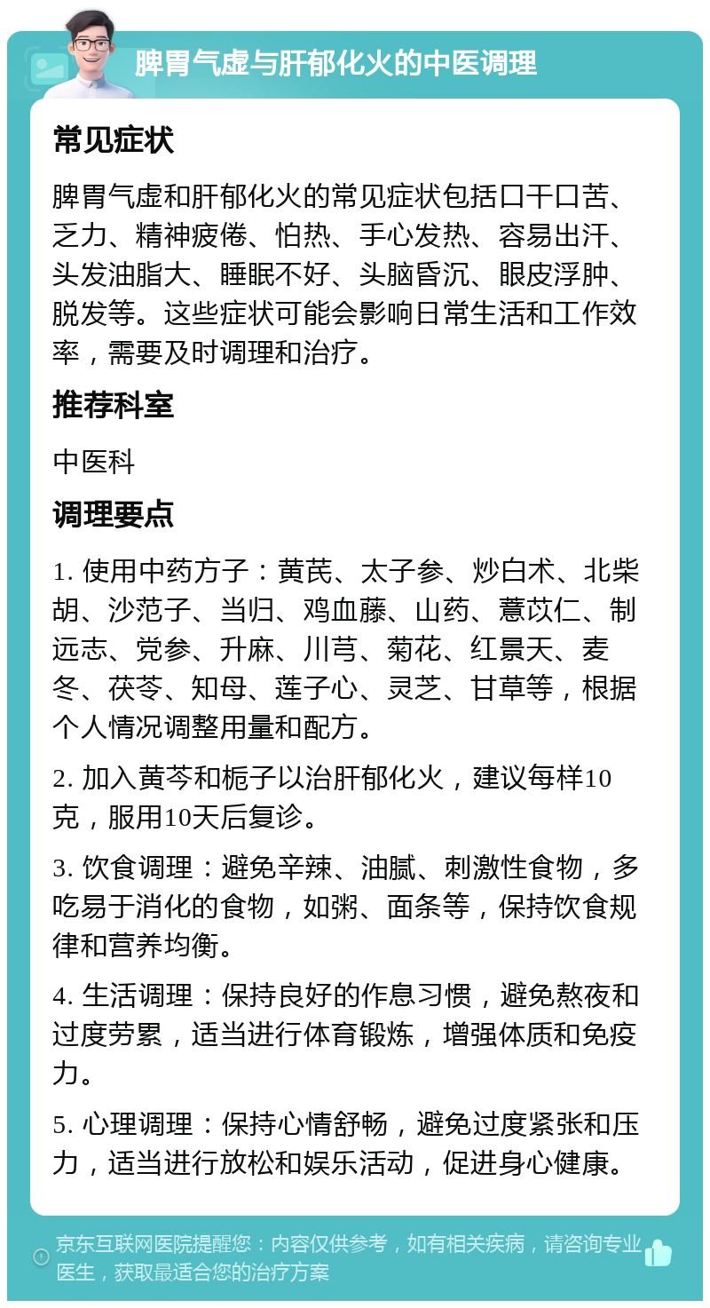 脾胃气虚与肝郁化火的中医调理 常见症状 脾胃气虚和肝郁化火的常见症状包括口干口苦、乏力、精神疲倦、怕热、手心发热、容易出汗、头发油脂大、睡眠不好、头脑昏沉、眼皮浮肿、脱发等。这些症状可能会影响日常生活和工作效率，需要及时调理和治疗。 推荐科室 中医科 调理要点 1. 使用中药方子：黄芪、太子参、炒白术、北柴胡、沙范子、当归、鸡血藤、山药、薏苡仁、制远志、党参、升麻、川芎、菊花、红景天、麦冬、茯苓、知母、莲子心、灵芝、甘草等，根据个人情况调整用量和配方。 2. 加入黄芩和栀子以治肝郁化火，建议每样10克，服用10天后复诊。 3. 饮食调理：避免辛辣、油腻、刺激性食物，多吃易于消化的食物，如粥、面条等，保持饮食规律和营养均衡。 4. 生活调理：保持良好的作息习惯，避免熬夜和过度劳累，适当进行体育锻炼，增强体质和免疫力。 5. 心理调理：保持心情舒畅，避免过度紧张和压力，适当进行放松和娱乐活动，促进身心健康。