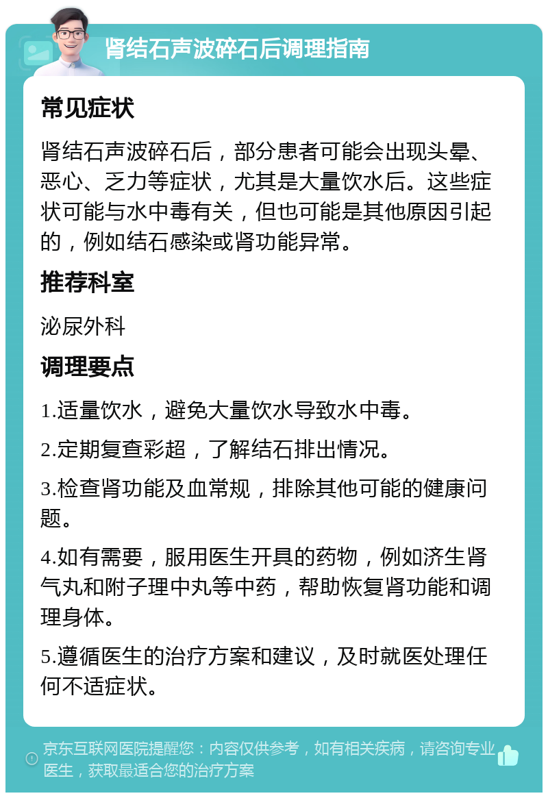 肾结石声波碎石后调理指南 常见症状 肾结石声波碎石后，部分患者可能会出现头晕、恶心、乏力等症状，尤其是大量饮水后。这些症状可能与水中毒有关，但也可能是其他原因引起的，例如结石感染或肾功能异常。 推荐科室 泌尿外科 调理要点 1.适量饮水，避免大量饮水导致水中毒。 2.定期复查彩超，了解结石排出情况。 3.检查肾功能及血常规，排除其他可能的健康问题。 4.如有需要，服用医生开具的药物，例如济生肾气丸和附子理中丸等中药，帮助恢复肾功能和调理身体。 5.遵循医生的治疗方案和建议，及时就医处理任何不适症状。