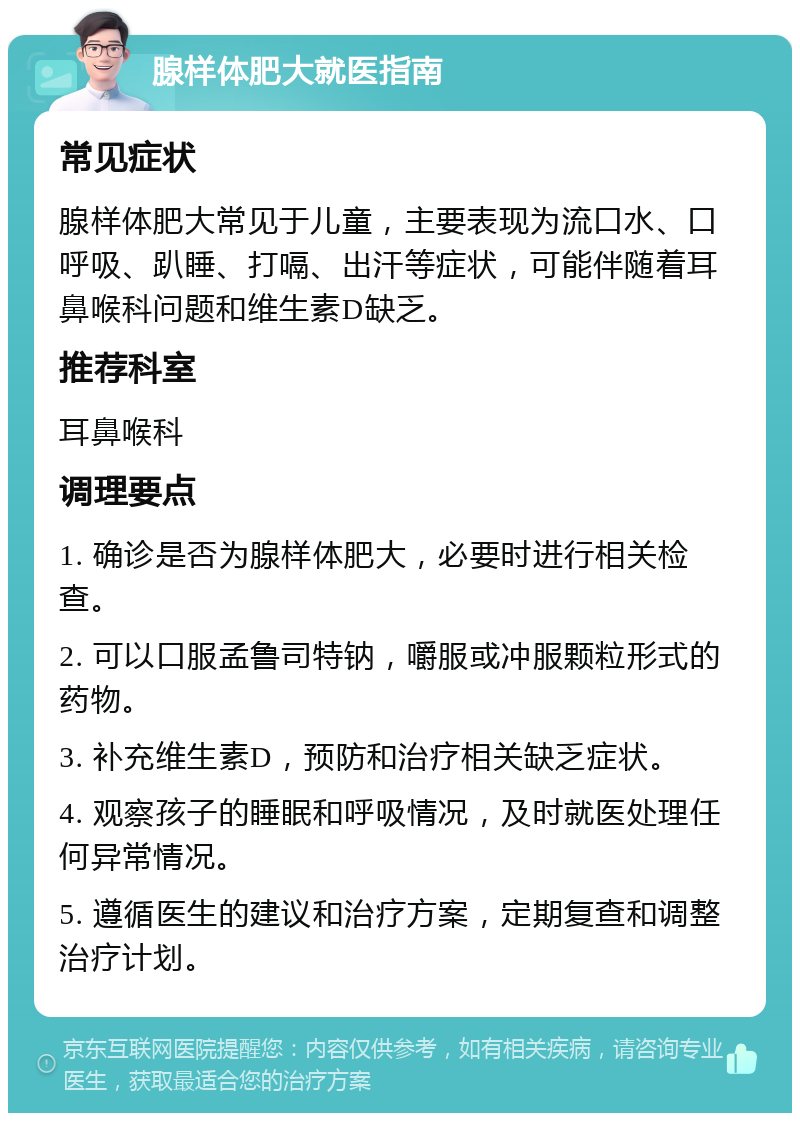 腺样体肥大就医指南 常见症状 腺样体肥大常见于儿童，主要表现为流口水、口呼吸、趴睡、打嗝、出汗等症状，可能伴随着耳鼻喉科问题和维生素D缺乏。 推荐科室 耳鼻喉科 调理要点 1. 确诊是否为腺样体肥大，必要时进行相关检查。 2. 可以口服孟鲁司特钠，嚼服或冲服颗粒形式的药物。 3. 补充维生素D，预防和治疗相关缺乏症状。 4. 观察孩子的睡眠和呼吸情况，及时就医处理任何异常情况。 5. 遵循医生的建议和治疗方案，定期复查和调整治疗计划。