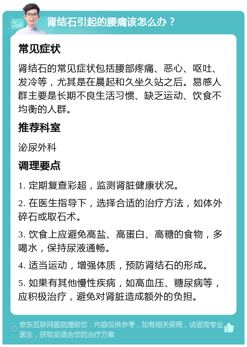 肾结石引起的腰痛该怎么办？ 常见症状 肾结石的常见症状包括腰部疼痛、恶心、呕吐、发冷等，尤其是在晨起和久坐久站之后。易感人群主要是长期不良生活习惯、缺乏运动、饮食不均衡的人群。 推荐科室 泌尿外科 调理要点 1. 定期复查彩超，监测肾脏健康状况。 2. 在医生指导下，选择合适的治疗方法，如体外碎石或取石术。 3. 饮食上应避免高盐、高蛋白、高糖的食物，多喝水，保持尿液通畅。 4. 适当运动，增强体质，预防肾结石的形成。 5. 如果有其他慢性疾病，如高血压、糖尿病等，应积极治疗，避免对肾脏造成额外的负担。