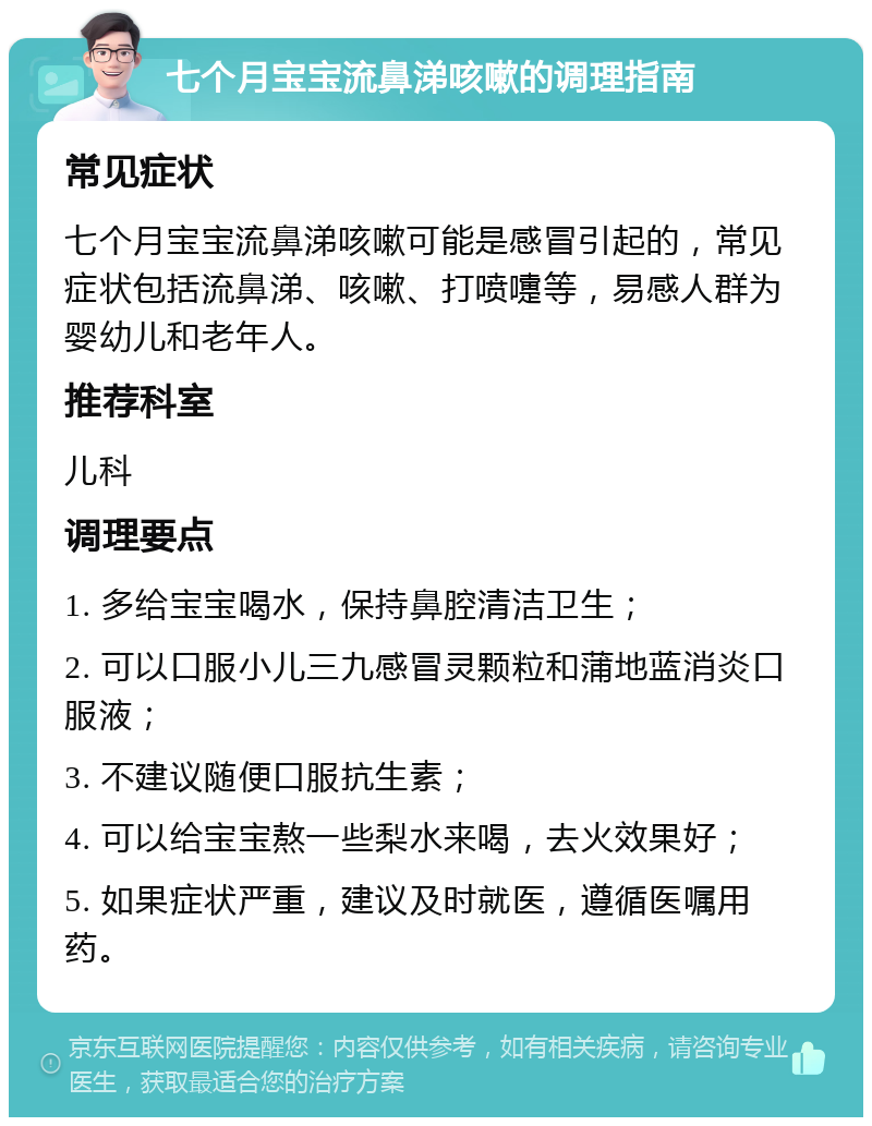 七个月宝宝流鼻涕咳嗽的调理指南 常见症状 七个月宝宝流鼻涕咳嗽可能是感冒引起的，常见症状包括流鼻涕、咳嗽、打喷嚏等，易感人群为婴幼儿和老年人。 推荐科室 儿科 调理要点 1. 多给宝宝喝水，保持鼻腔清洁卫生； 2. 可以口服小儿三九感冒灵颗粒和蒲地蓝消炎口服液； 3. 不建议随便口服抗生素； 4. 可以给宝宝熬一些梨水来喝，去火效果好； 5. 如果症状严重，建议及时就医，遵循医嘱用药。