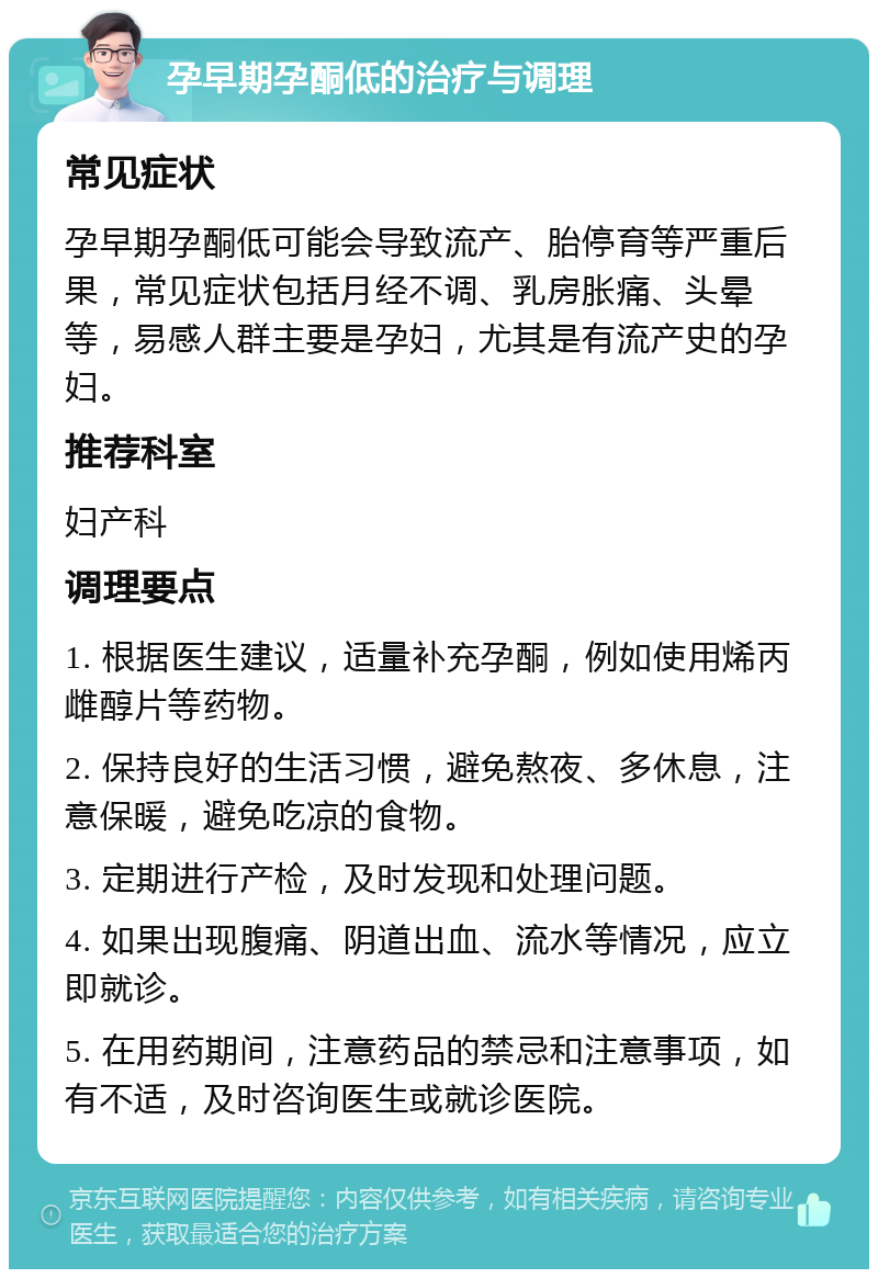 孕早期孕酮低的治疗与调理 常见症状 孕早期孕酮低可能会导致流产、胎停育等严重后果，常见症状包括月经不调、乳房胀痛、头晕等，易感人群主要是孕妇，尤其是有流产史的孕妇。 推荐科室 妇产科 调理要点 1. 根据医生建议，适量补充孕酮，例如使用烯丙雌醇片等药物。 2. 保持良好的生活习惯，避免熬夜、多休息，注意保暖，避免吃凉的食物。 3. 定期进行产检，及时发现和处理问题。 4. 如果出现腹痛、阴道出血、流水等情况，应立即就诊。 5. 在用药期间，注意药品的禁忌和注意事项，如有不适，及时咨询医生或就诊医院。