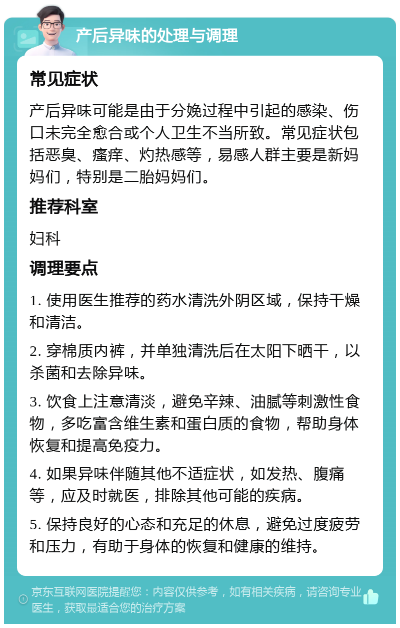 产后异味的处理与调理 常见症状 产后异味可能是由于分娩过程中引起的感染、伤口未完全愈合或个人卫生不当所致。常见症状包括恶臭、瘙痒、灼热感等，易感人群主要是新妈妈们，特别是二胎妈妈们。 推荐科室 妇科 调理要点 1. 使用医生推荐的药水清洗外阴区域，保持干燥和清洁。 2. 穿棉质内裤，并单独清洗后在太阳下晒干，以杀菌和去除异味。 3. 饮食上注意清淡，避免辛辣、油腻等刺激性食物，多吃富含维生素和蛋白质的食物，帮助身体恢复和提高免疫力。 4. 如果异味伴随其他不适症状，如发热、腹痛等，应及时就医，排除其他可能的疾病。 5. 保持良好的心态和充足的休息，避免过度疲劳和压力，有助于身体的恢复和健康的维持。