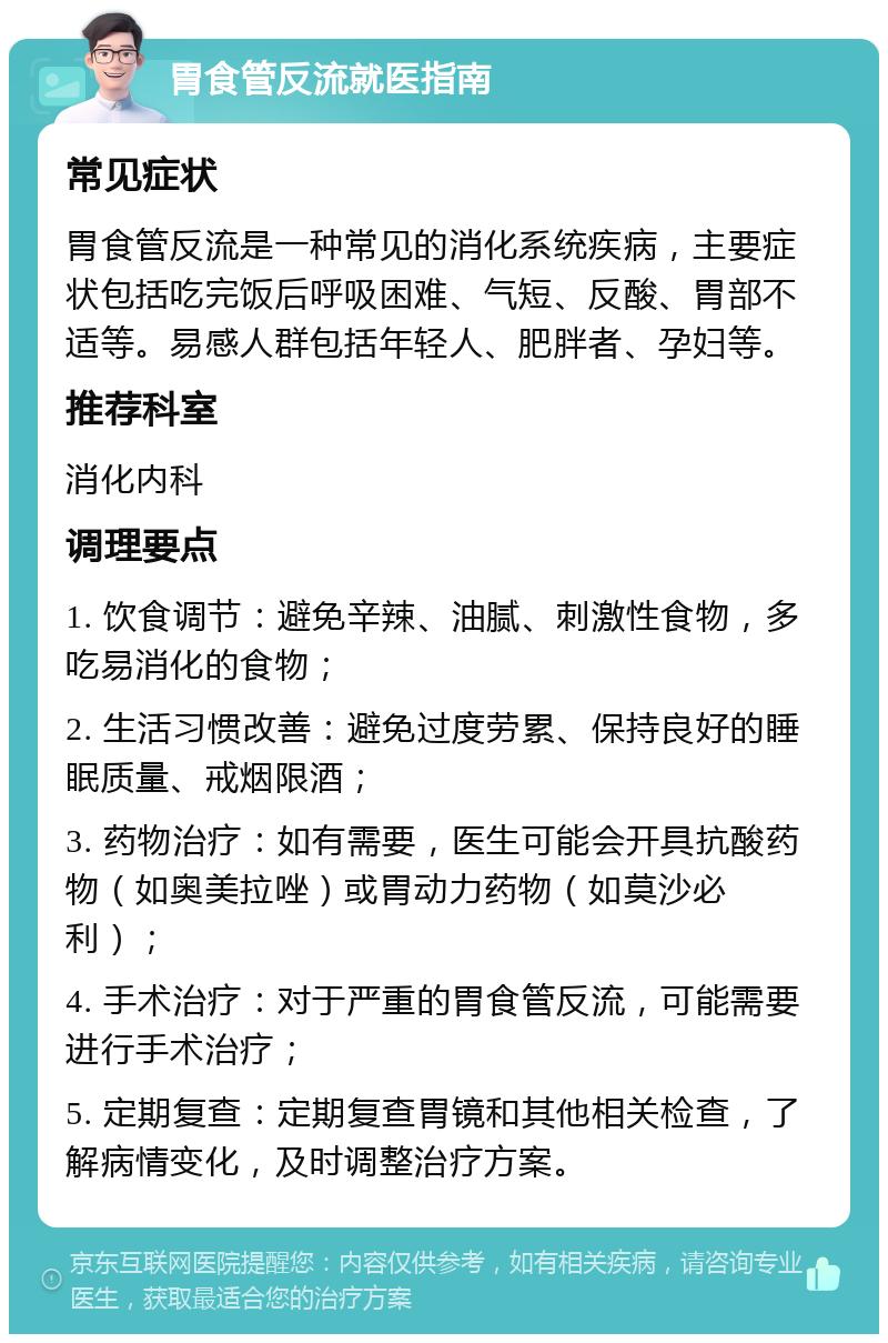 胃食管反流就医指南 常见症状 胃食管反流是一种常见的消化系统疾病，主要症状包括吃完饭后呼吸困难、气短、反酸、胃部不适等。易感人群包括年轻人、肥胖者、孕妇等。 推荐科室 消化内科 调理要点 1. 饮食调节：避免辛辣、油腻、刺激性食物，多吃易消化的食物； 2. 生活习惯改善：避免过度劳累、保持良好的睡眠质量、戒烟限酒； 3. 药物治疗：如有需要，医生可能会开具抗酸药物（如奥美拉唑）或胃动力药物（如莫沙必利）； 4. 手术治疗：对于严重的胃食管反流，可能需要进行手术治疗； 5. 定期复查：定期复查胃镜和其他相关检查，了解病情变化，及时调整治疗方案。