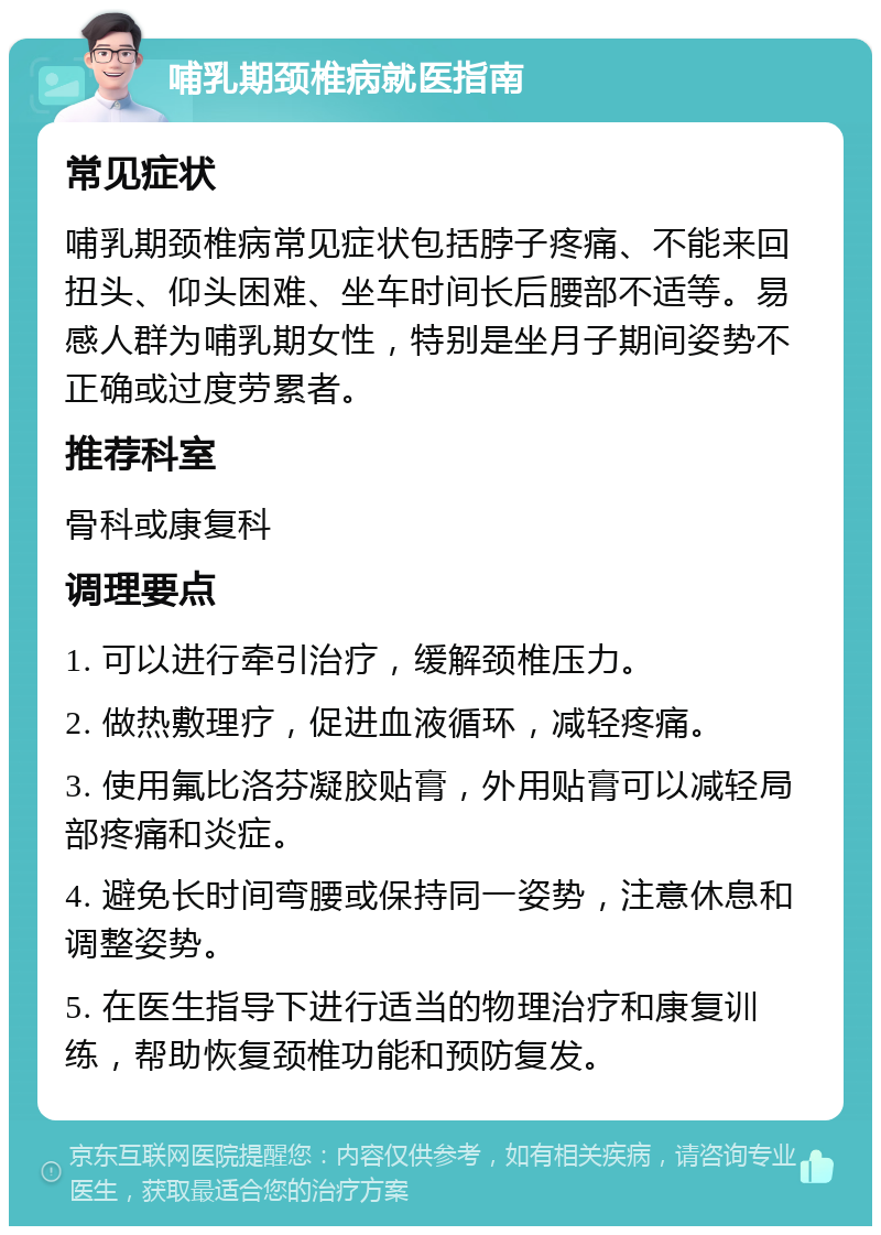 哺乳期颈椎病就医指南 常见症状 哺乳期颈椎病常见症状包括脖子疼痛、不能来回扭头、仰头困难、坐车时间长后腰部不适等。易感人群为哺乳期女性，特别是坐月子期间姿势不正确或过度劳累者。 推荐科室 骨科或康复科 调理要点 1. 可以进行牵引治疗，缓解颈椎压力。 2. 做热敷理疗，促进血液循环，减轻疼痛。 3. 使用氟比洛芬凝胶贴膏，外用贴膏可以减轻局部疼痛和炎症。 4. 避免长时间弯腰或保持同一姿势，注意休息和调整姿势。 5. 在医生指导下进行适当的物理治疗和康复训练，帮助恢复颈椎功能和预防复发。