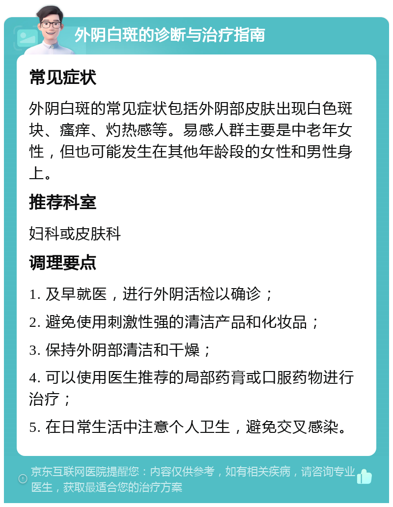 外阴白斑的诊断与治疗指南 常见症状 外阴白斑的常见症状包括外阴部皮肤出现白色斑块、瘙痒、灼热感等。易感人群主要是中老年女性，但也可能发生在其他年龄段的女性和男性身上。 推荐科室 妇科或皮肤科 调理要点 1. 及早就医，进行外阴活检以确诊； 2. 避免使用刺激性强的清洁产品和化妆品； 3. 保持外阴部清洁和干燥； 4. 可以使用医生推荐的局部药膏或口服药物进行治疗； 5. 在日常生活中注意个人卫生，避免交叉感染。