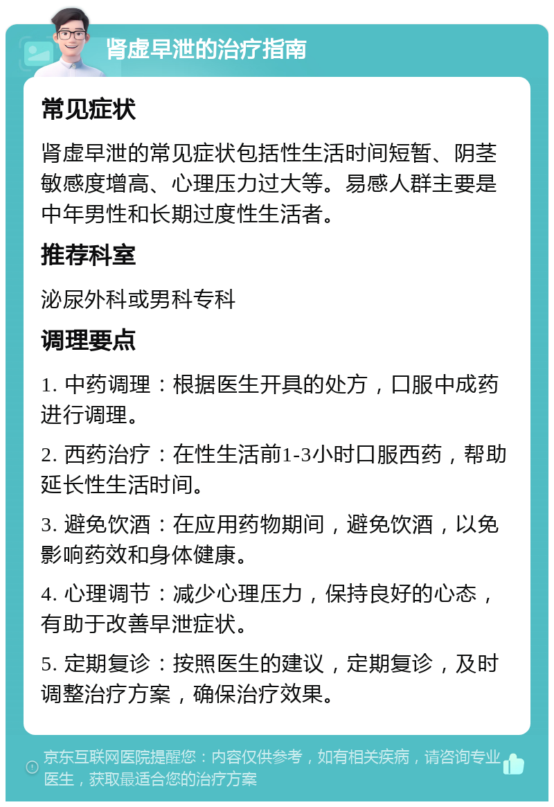 肾虚早泄的治疗指南 常见症状 肾虚早泄的常见症状包括性生活时间短暂、阴茎敏感度增高、心理压力过大等。易感人群主要是中年男性和长期过度性生活者。 推荐科室 泌尿外科或男科专科 调理要点 1. 中药调理：根据医生开具的处方，口服中成药进行调理。 2. 西药治疗：在性生活前1-3小时口服西药，帮助延长性生活时间。 3. 避免饮酒：在应用药物期间，避免饮酒，以免影响药效和身体健康。 4. 心理调节：减少心理压力，保持良好的心态，有助于改善早泄症状。 5. 定期复诊：按照医生的建议，定期复诊，及时调整治疗方案，确保治疗效果。