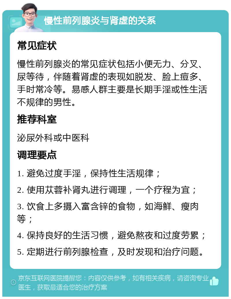 慢性前列腺炎与肾虚的关系 常见症状 慢性前列腺炎的常见症状包括小便无力、分叉、尿等待，伴随着肾虚的表现如脱发、脸上痘多、手时常冷等。易感人群主要是长期手淫或性生活不规律的男性。 推荐科室 泌尿外科或中医科 调理要点 1. 避免过度手淫，保持性生活规律； 2. 使用苁蓉补肾丸进行调理，一个疗程为宜； 3. 饮食上多摄入富含锌的食物，如海鲜、瘦肉等； 4. 保持良好的生活习惯，避免熬夜和过度劳累； 5. 定期进行前列腺检查，及时发现和治疗问题。