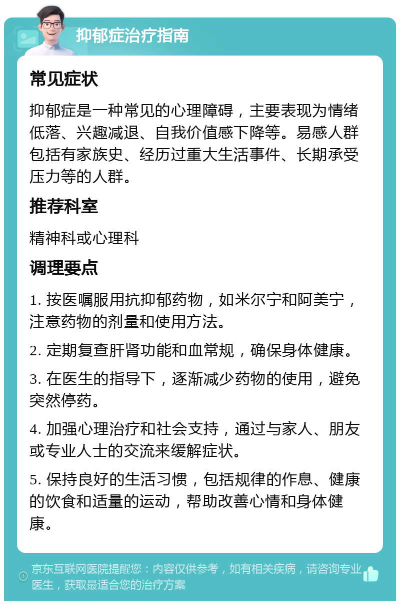 抑郁症治疗指南 常见症状 抑郁症是一种常见的心理障碍，主要表现为情绪低落、兴趣减退、自我价值感下降等。易感人群包括有家族史、经历过重大生活事件、长期承受压力等的人群。 推荐科室 精神科或心理科 调理要点 1. 按医嘱服用抗抑郁药物，如米尔宁和阿美宁，注意药物的剂量和使用方法。 2. 定期复查肝肾功能和血常规，确保身体健康。 3. 在医生的指导下，逐渐减少药物的使用，避免突然停药。 4. 加强心理治疗和社会支持，通过与家人、朋友或专业人士的交流来缓解症状。 5. 保持良好的生活习惯，包括规律的作息、健康的饮食和适量的运动，帮助改善心情和身体健康。