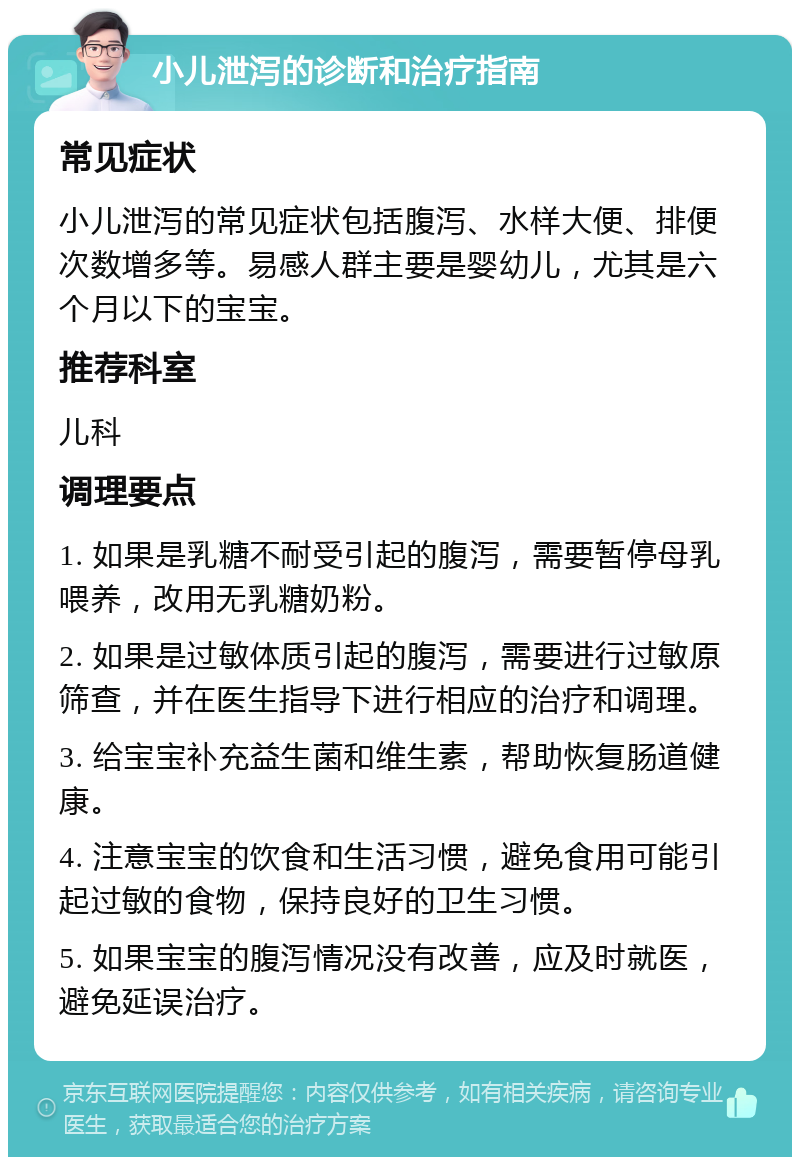 小儿泄泻的诊断和治疗指南 常见症状 小儿泄泻的常见症状包括腹泻、水样大便、排便次数增多等。易感人群主要是婴幼儿，尤其是六个月以下的宝宝。 推荐科室 儿科 调理要点 1. 如果是乳糖不耐受引起的腹泻，需要暂停母乳喂养，改用无乳糖奶粉。 2. 如果是过敏体质引起的腹泻，需要进行过敏原筛查，并在医生指导下进行相应的治疗和调理。 3. 给宝宝补充益生菌和维生素，帮助恢复肠道健康。 4. 注意宝宝的饮食和生活习惯，避免食用可能引起过敏的食物，保持良好的卫生习惯。 5. 如果宝宝的腹泻情况没有改善，应及时就医，避免延误治疗。