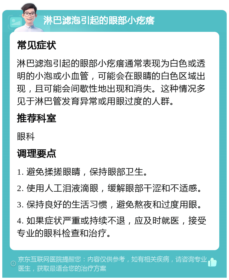 淋巴滤泡引起的眼部小疙瘩 常见症状 淋巴滤泡引起的眼部小疙瘩通常表现为白色或透明的小泡或小血管，可能会在眼睛的白色区域出现，且可能会间歇性地出现和消失。这种情况多见于淋巴管发育异常或用眼过度的人群。 推荐科室 眼科 调理要点 1. 避免揉搓眼睛，保持眼部卫生。 2. 使用人工泪液滴眼，缓解眼部干涩和不适感。 3. 保持良好的生活习惯，避免熬夜和过度用眼。 4. 如果症状严重或持续不退，应及时就医，接受专业的眼科检查和治疗。