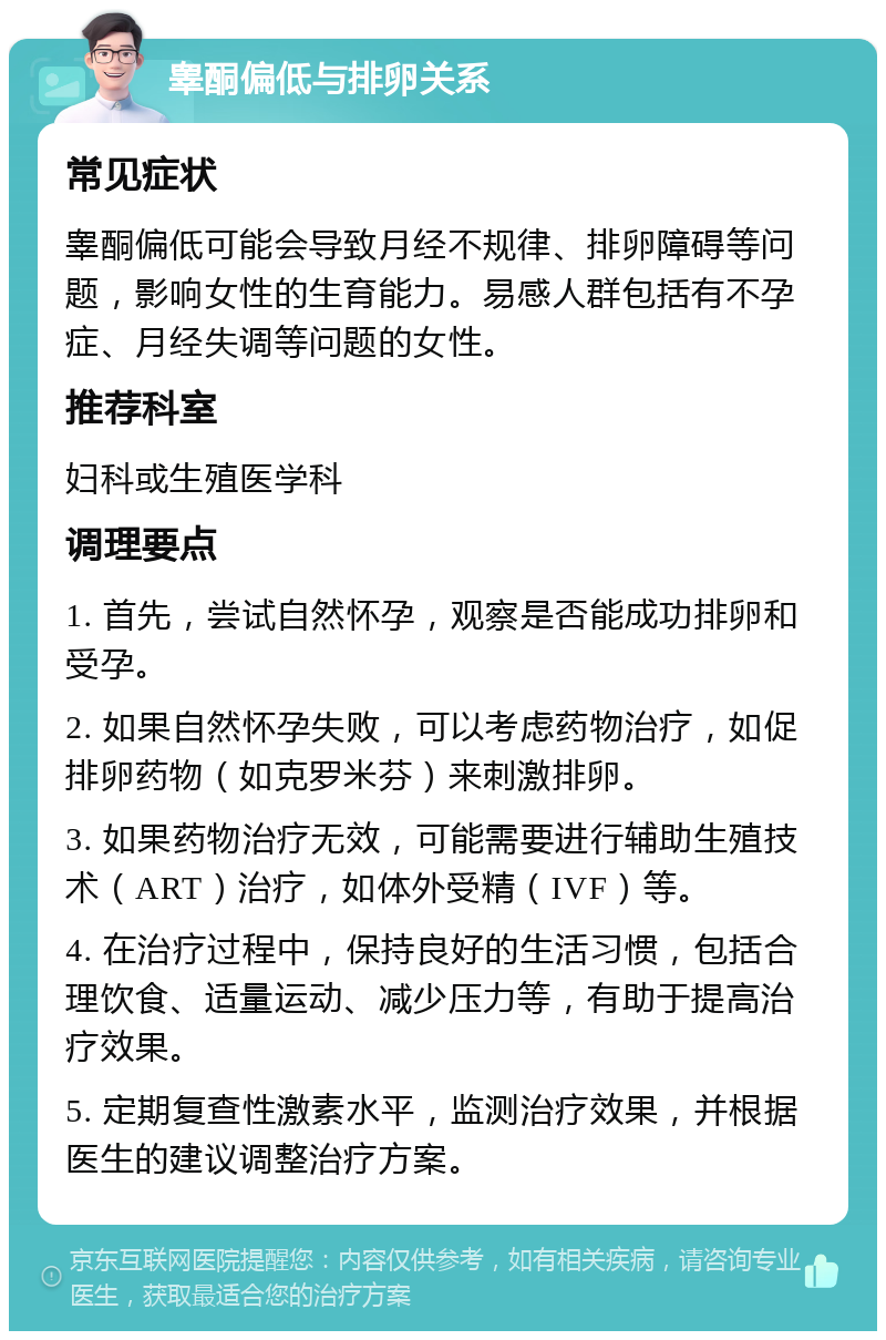 睾酮偏低与排卵关系 常见症状 睾酮偏低可能会导致月经不规律、排卵障碍等问题，影响女性的生育能力。易感人群包括有不孕症、月经失调等问题的女性。 推荐科室 妇科或生殖医学科 调理要点 1. 首先，尝试自然怀孕，观察是否能成功排卵和受孕。 2. 如果自然怀孕失败，可以考虑药物治疗，如促排卵药物（如克罗米芬）来刺激排卵。 3. 如果药物治疗无效，可能需要进行辅助生殖技术（ART）治疗，如体外受精（IVF）等。 4. 在治疗过程中，保持良好的生活习惯，包括合理饮食、适量运动、减少压力等，有助于提高治疗效果。 5. 定期复查性激素水平，监测治疗效果，并根据医生的建议调整治疗方案。