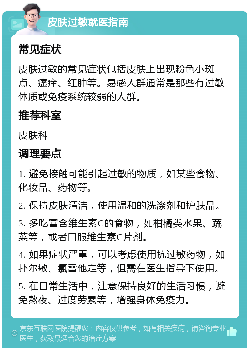 皮肤过敏就医指南 常见症状 皮肤过敏的常见症状包括皮肤上出现粉色小斑点、瘙痒、红肿等。易感人群通常是那些有过敏体质或免疫系统较弱的人群。 推荐科室 皮肤科 调理要点 1. 避免接触可能引起过敏的物质，如某些食物、化妆品、药物等。 2. 保持皮肤清洁，使用温和的洗涤剂和护肤品。 3. 多吃富含维生素C的食物，如柑橘类水果、蔬菜等，或者口服维生素C片剂。 4. 如果症状严重，可以考虑使用抗过敏药物，如扑尔敏、氯雷他定等，但需在医生指导下使用。 5. 在日常生活中，注意保持良好的生活习惯，避免熬夜、过度劳累等，增强身体免疫力。