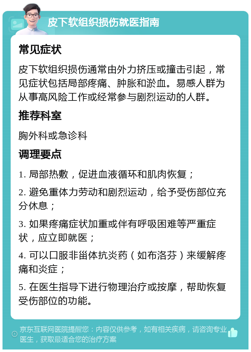 皮下软组织损伤就医指南 常见症状 皮下软组织损伤通常由外力挤压或撞击引起，常见症状包括局部疼痛、肿胀和淤血。易感人群为从事高风险工作或经常参与剧烈运动的人群。 推荐科室 胸外科或急诊科 调理要点 1. 局部热敷，促进血液循环和肌肉恢复； 2. 避免重体力劳动和剧烈运动，给予受伤部位充分休息； 3. 如果疼痛症状加重或伴有呼吸困难等严重症状，应立即就医； 4. 可以口服非甾体抗炎药（如布洛芬）来缓解疼痛和炎症； 5. 在医生指导下进行物理治疗或按摩，帮助恢复受伤部位的功能。