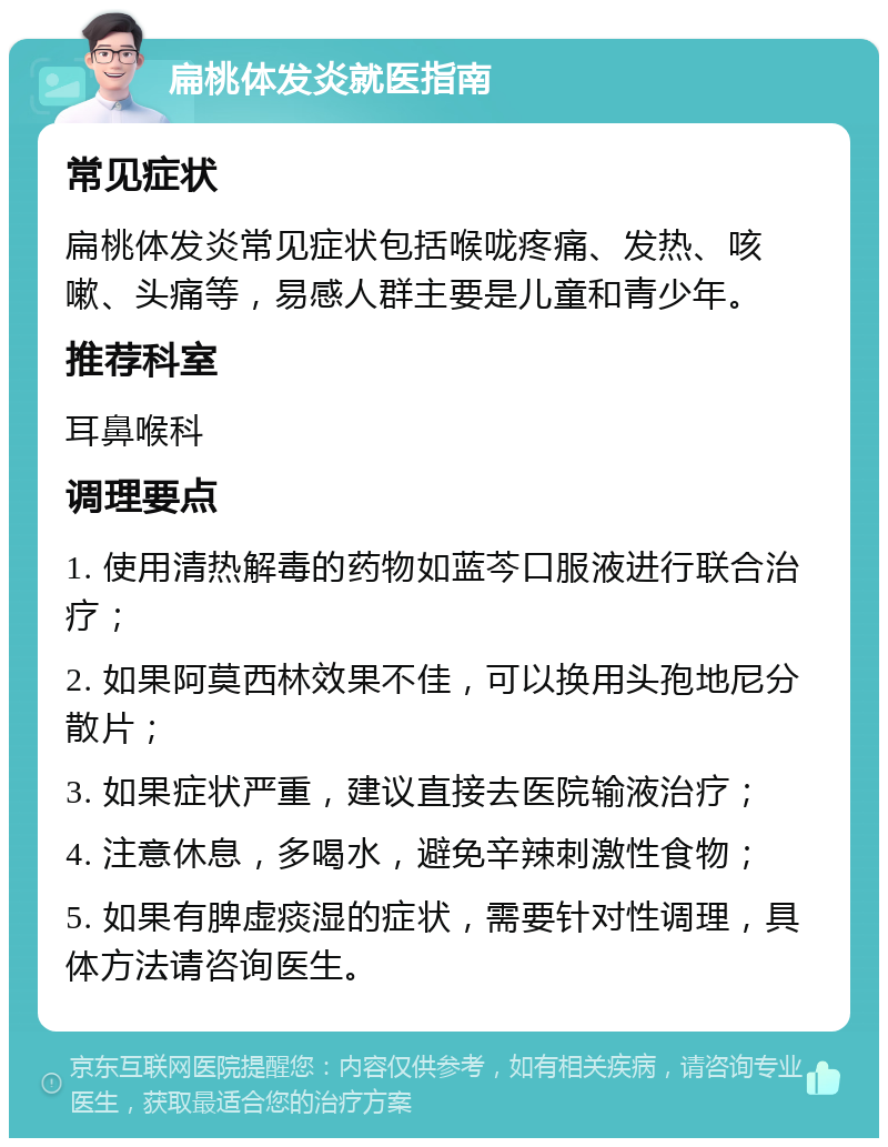 扁桃体发炎就医指南 常见症状 扁桃体发炎常见症状包括喉咙疼痛、发热、咳嗽、头痛等，易感人群主要是儿童和青少年。 推荐科室 耳鼻喉科 调理要点 1. 使用清热解毒的药物如蓝芩口服液进行联合治疗； 2. 如果阿莫西林效果不佳，可以换用头孢地尼分散片； 3. 如果症状严重，建议直接去医院输液治疗； 4. 注意休息，多喝水，避免辛辣刺激性食物； 5. 如果有脾虚痰湿的症状，需要针对性调理，具体方法请咨询医生。