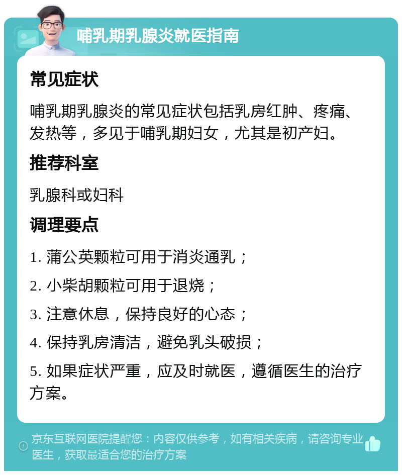 哺乳期乳腺炎就医指南 常见症状 哺乳期乳腺炎的常见症状包括乳房红肿、疼痛、发热等，多见于哺乳期妇女，尤其是初产妇。 推荐科室 乳腺科或妇科 调理要点 1. 蒲公英颗粒可用于消炎通乳； 2. 小柴胡颗粒可用于退烧； 3. 注意休息，保持良好的心态； 4. 保持乳房清洁，避免乳头破损； 5. 如果症状严重，应及时就医，遵循医生的治疗方案。