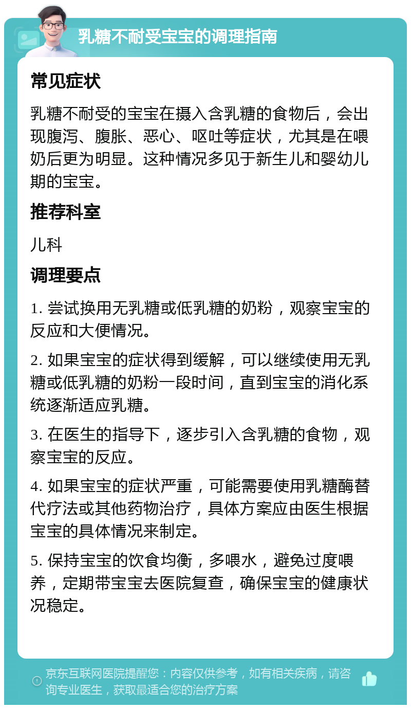 乳糖不耐受宝宝的调理指南 常见症状 乳糖不耐受的宝宝在摄入含乳糖的食物后，会出现腹泻、腹胀、恶心、呕吐等症状，尤其是在喂奶后更为明显。这种情况多见于新生儿和婴幼儿期的宝宝。 推荐科室 儿科 调理要点 1. 尝试换用无乳糖或低乳糖的奶粉，观察宝宝的反应和大便情况。 2. 如果宝宝的症状得到缓解，可以继续使用无乳糖或低乳糖的奶粉一段时间，直到宝宝的消化系统逐渐适应乳糖。 3. 在医生的指导下，逐步引入含乳糖的食物，观察宝宝的反应。 4. 如果宝宝的症状严重，可能需要使用乳糖酶替代疗法或其他药物治疗，具体方案应由医生根据宝宝的具体情况来制定。 5. 保持宝宝的饮食均衡，多喂水，避免过度喂养，定期带宝宝去医院复查，确保宝宝的健康状况稳定。