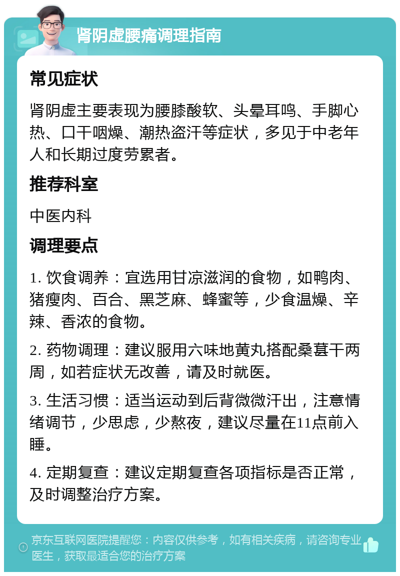 肾阴虚腰痛调理指南 常见症状 肾阴虚主要表现为腰膝酸软、头晕耳鸣、手脚心热、口干咽燥、潮热盗汗等症状，多见于中老年人和长期过度劳累者。 推荐科室 中医内科 调理要点 1. 饮食调养：宜选用甘凉滋润的食物，如鸭肉、猪瘦肉、百合、黑芝麻、蜂蜜等，少食温燥、辛辣、香浓的食物。 2. 药物调理：建议服用六味地黄丸搭配桑葚干两周，如若症状无改善，请及时就医。 3. 生活习惯：适当运动到后背微微汗出，注意情绪调节，少思虑，少熬夜，建议尽量在11点前入睡。 4. 定期复查：建议定期复查各项指标是否正常，及时调整治疗方案。