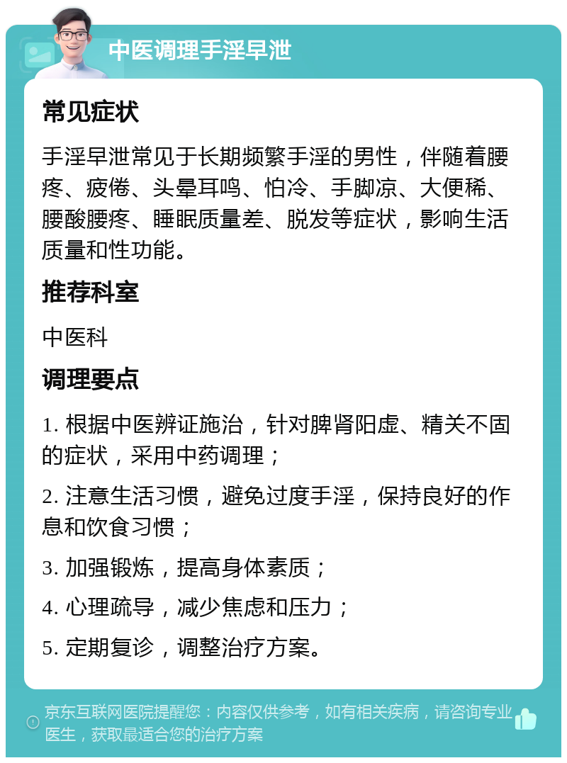 中医调理手淫早泄 常见症状 手淫早泄常见于长期频繁手淫的男性，伴随着腰疼、疲倦、头晕耳鸣、怕冷、手脚凉、大便稀、腰酸腰疼、睡眠质量差、脱发等症状，影响生活质量和性功能。 推荐科室 中医科 调理要点 1. 根据中医辨证施治，针对脾肾阳虚、精关不固的症状，采用中药调理； 2. 注意生活习惯，避免过度手淫，保持良好的作息和饮食习惯； 3. 加强锻炼，提高身体素质； 4. 心理疏导，减少焦虑和压力； 5. 定期复诊，调整治疗方案。