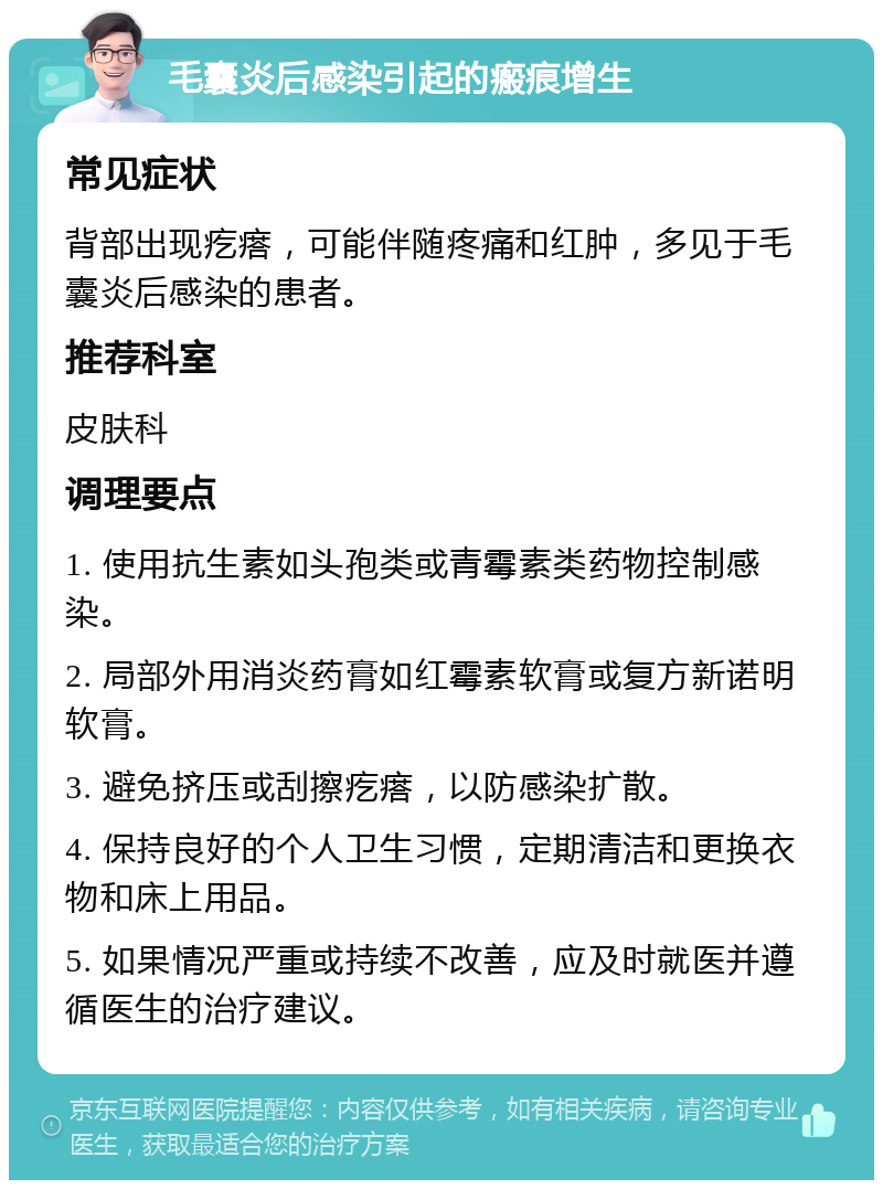 毛囊炎后感染引起的瘢痕增生 常见症状 背部出现疙瘩，可能伴随疼痛和红肿，多见于毛囊炎后感染的患者。 推荐科室 皮肤科 调理要点 1. 使用抗生素如头孢类或青霉素类药物控制感染。 2. 局部外用消炎药膏如红霉素软膏或复方新诺明软膏。 3. 避免挤压或刮擦疙瘩，以防感染扩散。 4. 保持良好的个人卫生习惯，定期清洁和更换衣物和床上用品。 5. 如果情况严重或持续不改善，应及时就医并遵循医生的治疗建议。