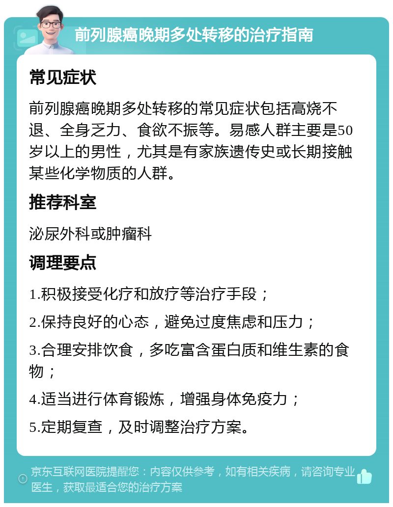 前列腺癌晚期多处转移的治疗指南 常见症状 前列腺癌晚期多处转移的常见症状包括高烧不退、全身乏力、食欲不振等。易感人群主要是50岁以上的男性，尤其是有家族遗传史或长期接触某些化学物质的人群。 推荐科室 泌尿外科或肿瘤科 调理要点 1.积极接受化疗和放疗等治疗手段； 2.保持良好的心态，避免过度焦虑和压力； 3.合理安排饮食，多吃富含蛋白质和维生素的食物； 4.适当进行体育锻炼，增强身体免疫力； 5.定期复查，及时调整治疗方案。