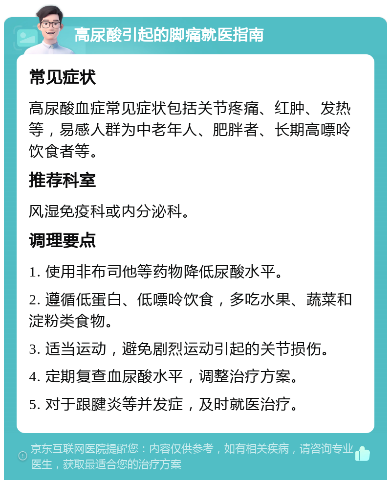 高尿酸引起的脚痛就医指南 常见症状 高尿酸血症常见症状包括关节疼痛、红肿、发热等，易感人群为中老年人、肥胖者、长期高嘌呤饮食者等。 推荐科室 风湿免疫科或内分泌科。 调理要点 1. 使用非布司他等药物降低尿酸水平。 2. 遵循低蛋白、低嘌呤饮食，多吃水果、蔬菜和淀粉类食物。 3. 适当运动，避免剧烈运动引起的关节损伤。 4. 定期复查血尿酸水平，调整治疗方案。 5. 对于跟腱炎等并发症，及时就医治疗。