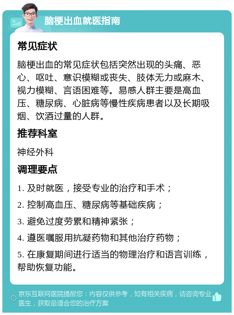 脑梗出血就医指南 常见症状 脑梗出血的常见症状包括突然出现的头痛、恶心、呕吐、意识模糊或丧失、肢体无力或麻木、视力模糊、言语困难等。易感人群主要是高血压、糖尿病、心脏病等慢性疾病患者以及长期吸烟、饮酒过量的人群。 推荐科室 神经外科 调理要点 1. 及时就医，接受专业的治疗和手术； 2. 控制高血压、糖尿病等基础疾病； 3. 避免过度劳累和精神紧张； 4. 遵医嘱服用抗凝药物和其他治疗药物； 5. 在康复期间进行适当的物理治疗和语言训练，帮助恢复功能。