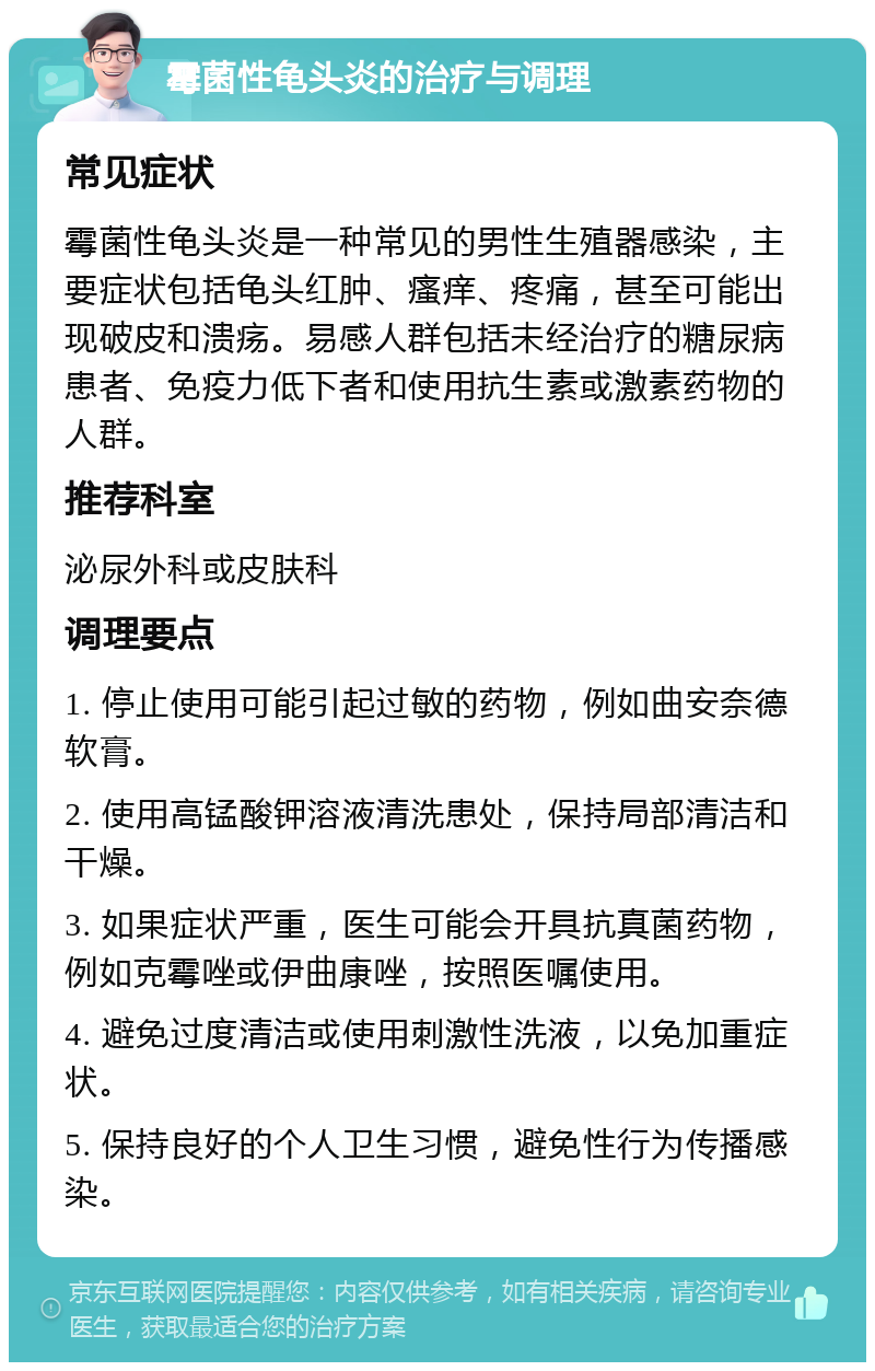 霉菌性龟头炎的治疗与调理 常见症状 霉菌性龟头炎是一种常见的男性生殖器感染，主要症状包括龟头红肿、瘙痒、疼痛，甚至可能出现破皮和溃疡。易感人群包括未经治疗的糖尿病患者、免疫力低下者和使用抗生素或激素药物的人群。 推荐科室 泌尿外科或皮肤科 调理要点 1. 停止使用可能引起过敏的药物，例如曲安奈德软膏。 2. 使用高锰酸钾溶液清洗患处，保持局部清洁和干燥。 3. 如果症状严重，医生可能会开具抗真菌药物，例如克霉唑或伊曲康唑，按照医嘱使用。 4. 避免过度清洁或使用刺激性洗液，以免加重症状。 5. 保持良好的个人卫生习惯，避免性行为传播感染。