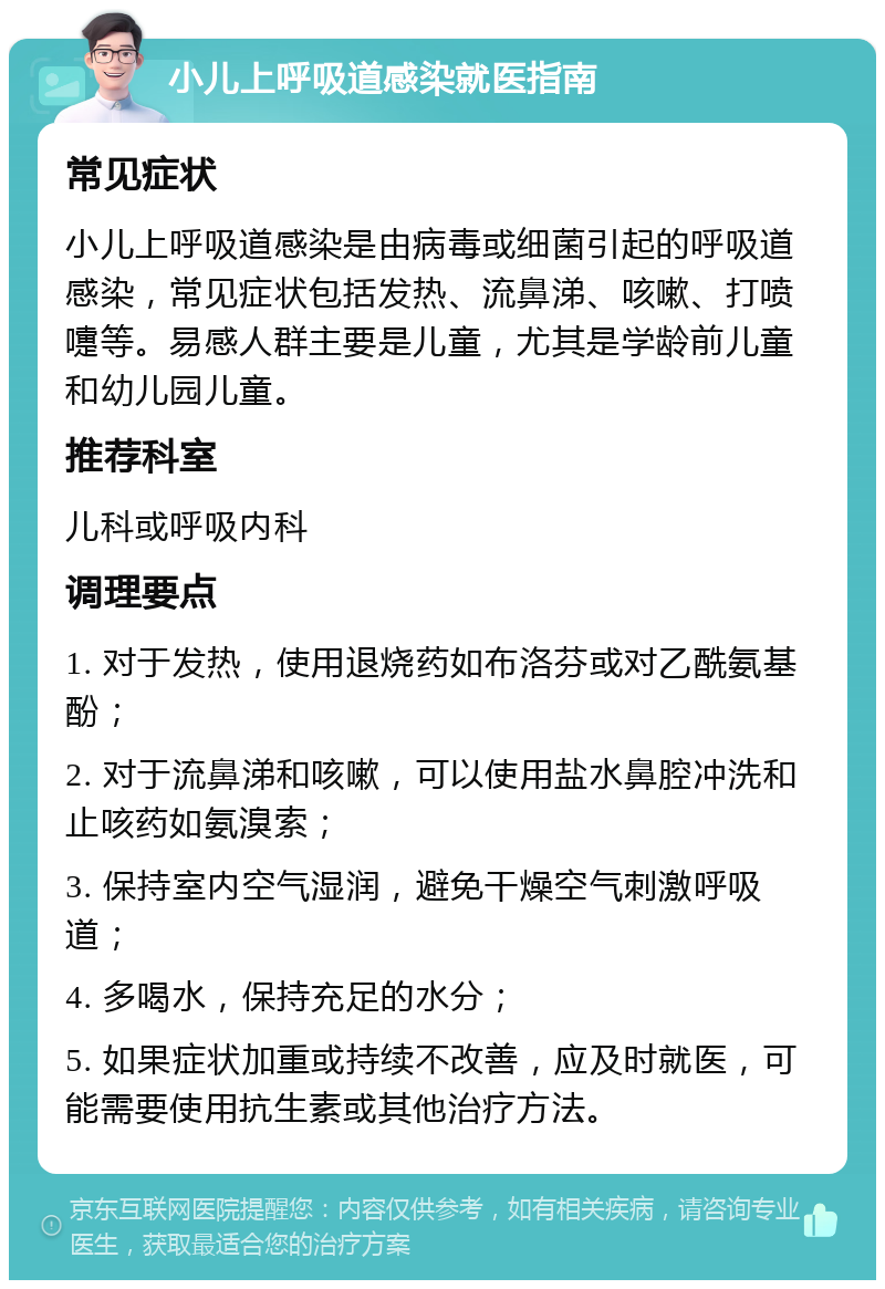 小儿上呼吸道感染就医指南 常见症状 小儿上呼吸道感染是由病毒或细菌引起的呼吸道感染，常见症状包括发热、流鼻涕、咳嗽、打喷嚏等。易感人群主要是儿童，尤其是学龄前儿童和幼儿园儿童。 推荐科室 儿科或呼吸内科 调理要点 1. 对于发热，使用退烧药如布洛芬或对乙酰氨基酚； 2. 对于流鼻涕和咳嗽，可以使用盐水鼻腔冲洗和止咳药如氨溴索； 3. 保持室内空气湿润，避免干燥空气刺激呼吸道； 4. 多喝水，保持充足的水分； 5. 如果症状加重或持续不改善，应及时就医，可能需要使用抗生素或其他治疗方法。