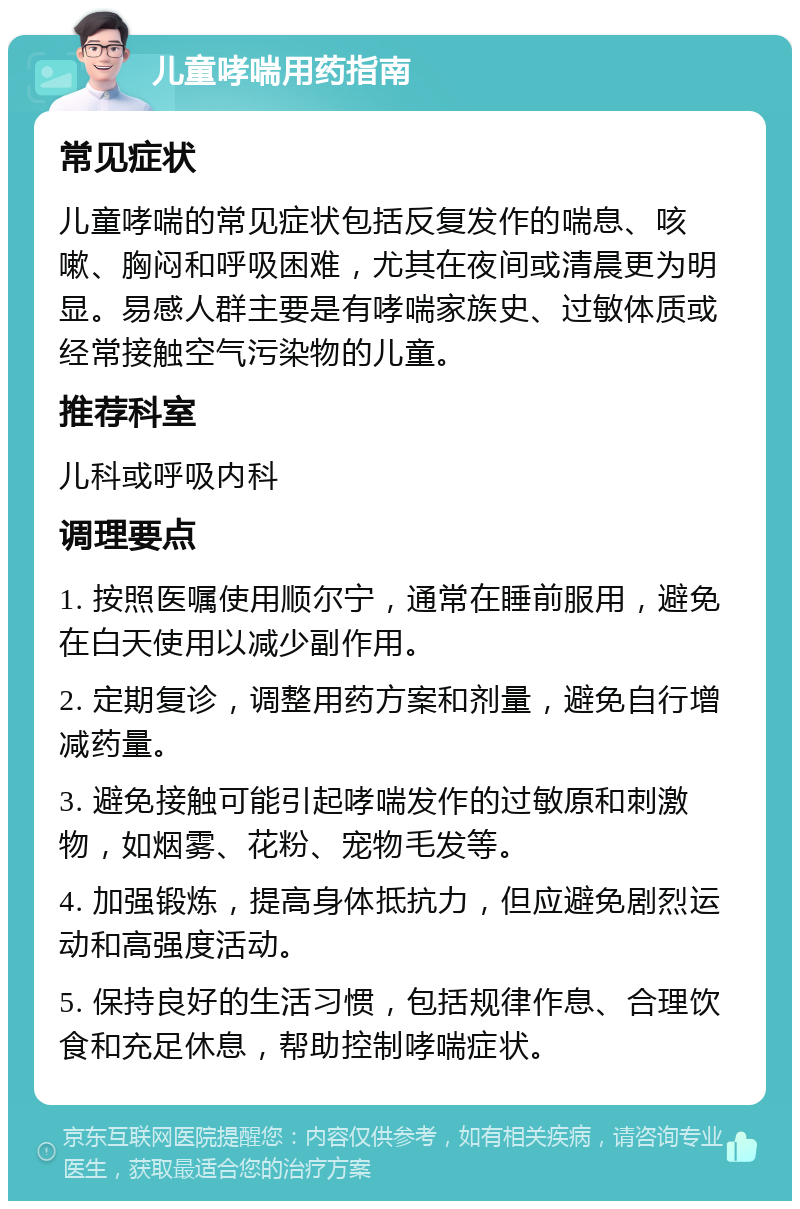 儿童哮喘用药指南 常见症状 儿童哮喘的常见症状包括反复发作的喘息、咳嗽、胸闷和呼吸困难，尤其在夜间或清晨更为明显。易感人群主要是有哮喘家族史、过敏体质或经常接触空气污染物的儿童。 推荐科室 儿科或呼吸内科 调理要点 1. 按照医嘱使用顺尔宁，通常在睡前服用，避免在白天使用以减少副作用。 2. 定期复诊，调整用药方案和剂量，避免自行增减药量。 3. 避免接触可能引起哮喘发作的过敏原和刺激物，如烟雾、花粉、宠物毛发等。 4. 加强锻炼，提高身体抵抗力，但应避免剧烈运动和高强度活动。 5. 保持良好的生活习惯，包括规律作息、合理饮食和充足休息，帮助控制哮喘症状。