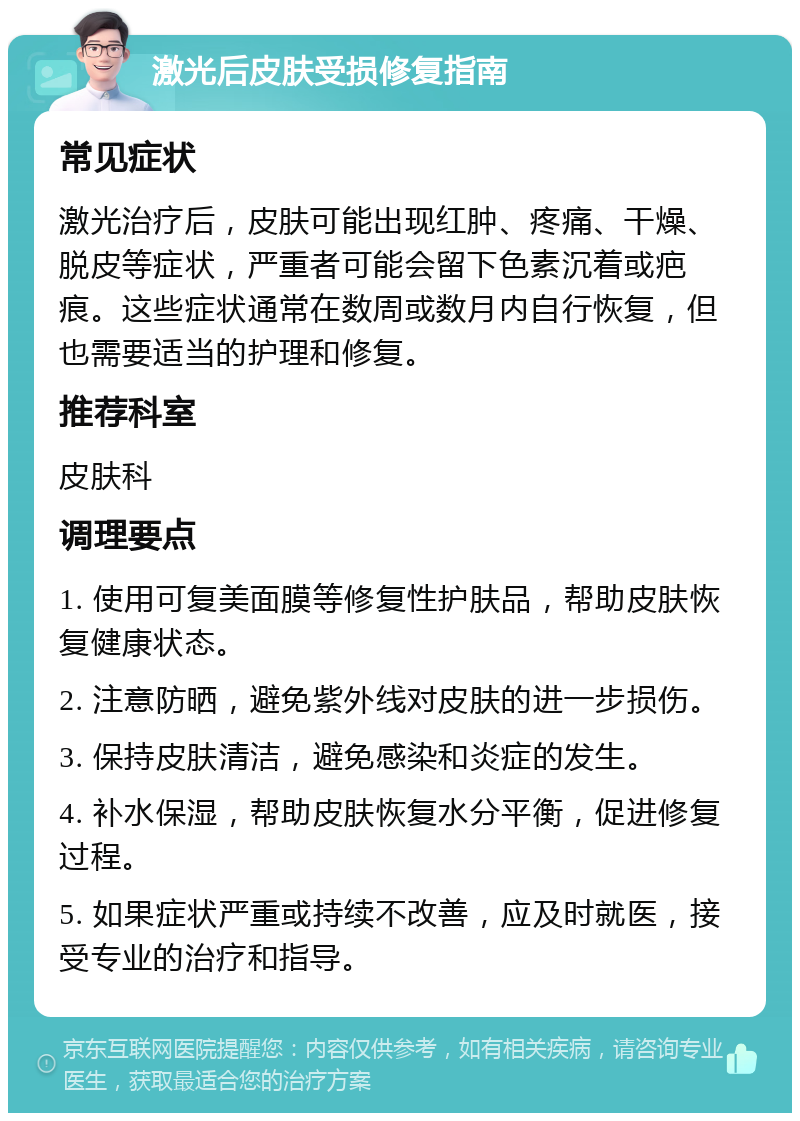 激光后皮肤受损修复指南 常见症状 激光治疗后，皮肤可能出现红肿、疼痛、干燥、脱皮等症状，严重者可能会留下色素沉着或疤痕。这些症状通常在数周或数月内自行恢复，但也需要适当的护理和修复。 推荐科室 皮肤科 调理要点 1. 使用可复美面膜等修复性护肤品，帮助皮肤恢复健康状态。 2. 注意防晒，避免紫外线对皮肤的进一步损伤。 3. 保持皮肤清洁，避免感染和炎症的发生。 4. 补水保湿，帮助皮肤恢复水分平衡，促进修复过程。 5. 如果症状严重或持续不改善，应及时就医，接受专业的治疗和指导。