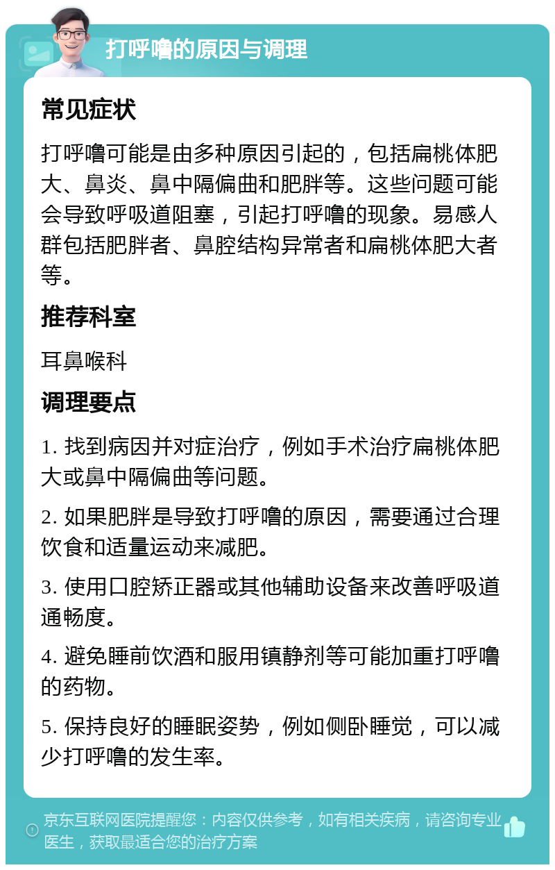 打呼噜的原因与调理 常见症状 打呼噜可能是由多种原因引起的，包括扁桃体肥大、鼻炎、鼻中隔偏曲和肥胖等。这些问题可能会导致呼吸道阻塞，引起打呼噜的现象。易感人群包括肥胖者、鼻腔结构异常者和扁桃体肥大者等。 推荐科室 耳鼻喉科 调理要点 1. 找到病因并对症治疗，例如手术治疗扁桃体肥大或鼻中隔偏曲等问题。 2. 如果肥胖是导致打呼噜的原因，需要通过合理饮食和适量运动来减肥。 3. 使用口腔矫正器或其他辅助设备来改善呼吸道通畅度。 4. 避免睡前饮酒和服用镇静剂等可能加重打呼噜的药物。 5. 保持良好的睡眠姿势，例如侧卧睡觉，可以减少打呼噜的发生率。