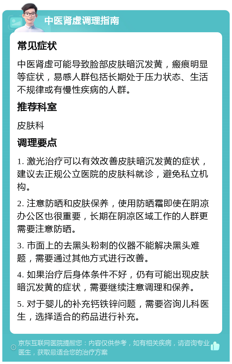 中医肾虚调理指南 常见症状 中医肾虚可能导致脸部皮肤暗沉发黄，瘢痕明显等症状，易感人群包括长期处于压力状态、生活不规律或有慢性疾病的人群。 推荐科室 皮肤科 调理要点 1. 激光治疗可以有效改善皮肤暗沉发黄的症状，建议去正规公立医院的皮肤科就诊，避免私立机构。 2. 注意防晒和皮肤保养，使用防晒霜即使在阴凉办公区也很重要，长期在阴凉区域工作的人群更需要注意防晒。 3. 市面上的去黑头粉刺的仪器不能解决黑头难题，需要通过其他方式进行改善。 4. 如果治疗后身体条件不好，仍有可能出现皮肤暗沉发黄的症状，需要继续注意调理和保养。 5. 对于婴儿的补充钙铁锌问题，需要咨询儿科医生，选择适合的药品进行补充。