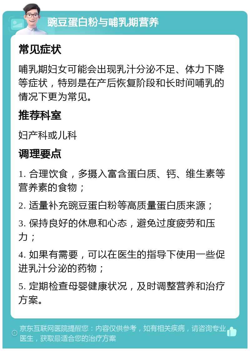 豌豆蛋白粉与哺乳期营养 常见症状 哺乳期妇女可能会出现乳汁分泌不足、体力下降等症状，特别是在产后恢复阶段和长时间哺乳的情况下更为常见。 推荐科室 妇产科或儿科 调理要点 1. 合理饮食，多摄入富含蛋白质、钙、维生素等营养素的食物； 2. 适量补充豌豆蛋白粉等高质量蛋白质来源； 3. 保持良好的休息和心态，避免过度疲劳和压力； 4. 如果有需要，可以在医生的指导下使用一些促进乳汁分泌的药物； 5. 定期检查母婴健康状况，及时调整营养和治疗方案。