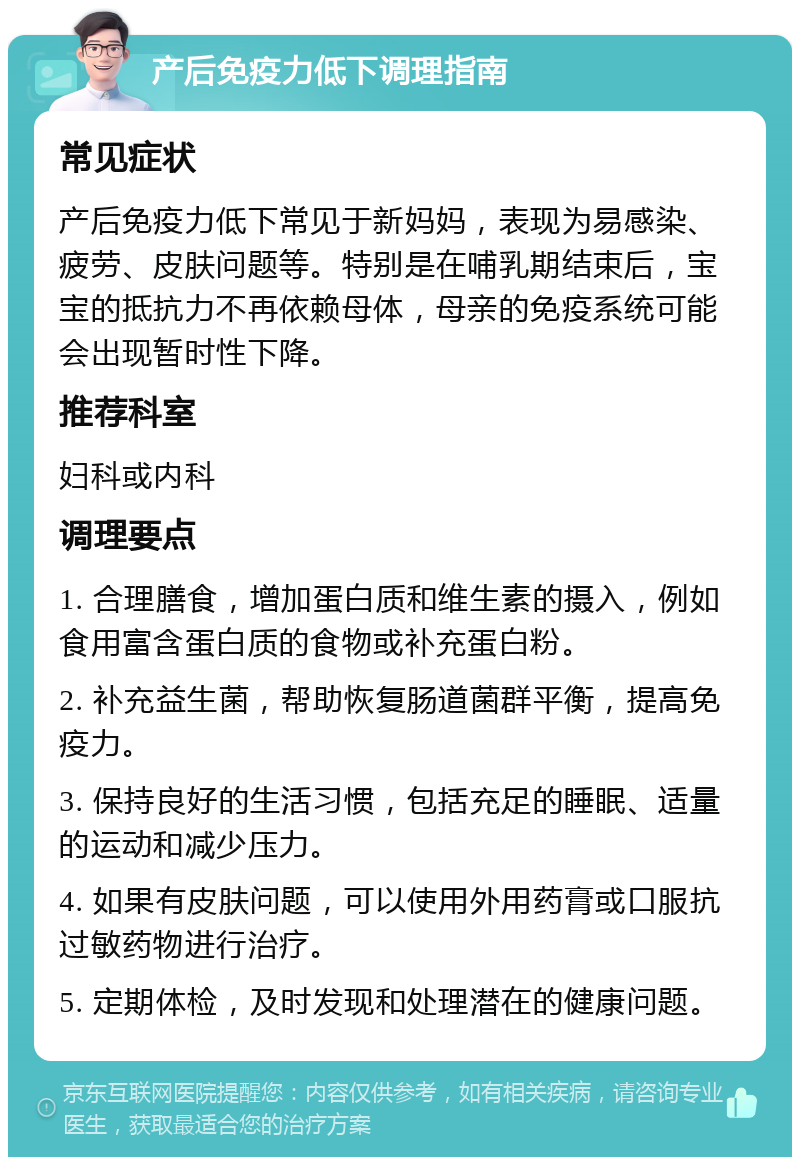 产后免疫力低下调理指南 常见症状 产后免疫力低下常见于新妈妈，表现为易感染、疲劳、皮肤问题等。特别是在哺乳期结束后，宝宝的抵抗力不再依赖母体，母亲的免疫系统可能会出现暂时性下降。 推荐科室 妇科或内科 调理要点 1. 合理膳食，增加蛋白质和维生素的摄入，例如食用富含蛋白质的食物或补充蛋白粉。 2. 补充益生菌，帮助恢复肠道菌群平衡，提高免疫力。 3. 保持良好的生活习惯，包括充足的睡眠、适量的运动和减少压力。 4. 如果有皮肤问题，可以使用外用药膏或口服抗过敏药物进行治疗。 5. 定期体检，及时发现和处理潜在的健康问题。