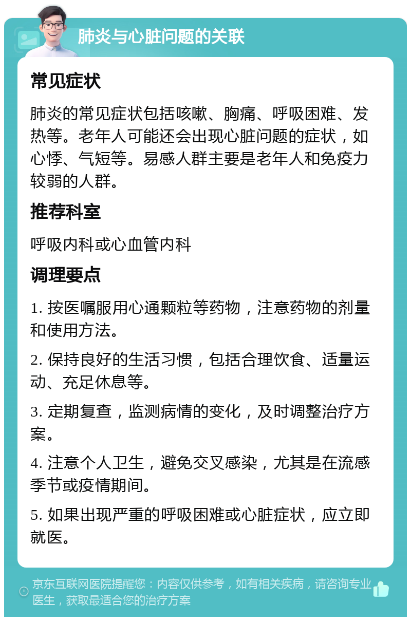 肺炎与心脏问题的关联 常见症状 肺炎的常见症状包括咳嗽、胸痛、呼吸困难、发热等。老年人可能还会出现心脏问题的症状，如心悸、气短等。易感人群主要是老年人和免疫力较弱的人群。 推荐科室 呼吸内科或心血管内科 调理要点 1. 按医嘱服用心通颗粒等药物，注意药物的剂量和使用方法。 2. 保持良好的生活习惯，包括合理饮食、适量运动、充足休息等。 3. 定期复查，监测病情的变化，及时调整治疗方案。 4. 注意个人卫生，避免交叉感染，尤其是在流感季节或疫情期间。 5. 如果出现严重的呼吸困难或心脏症状，应立即就医。