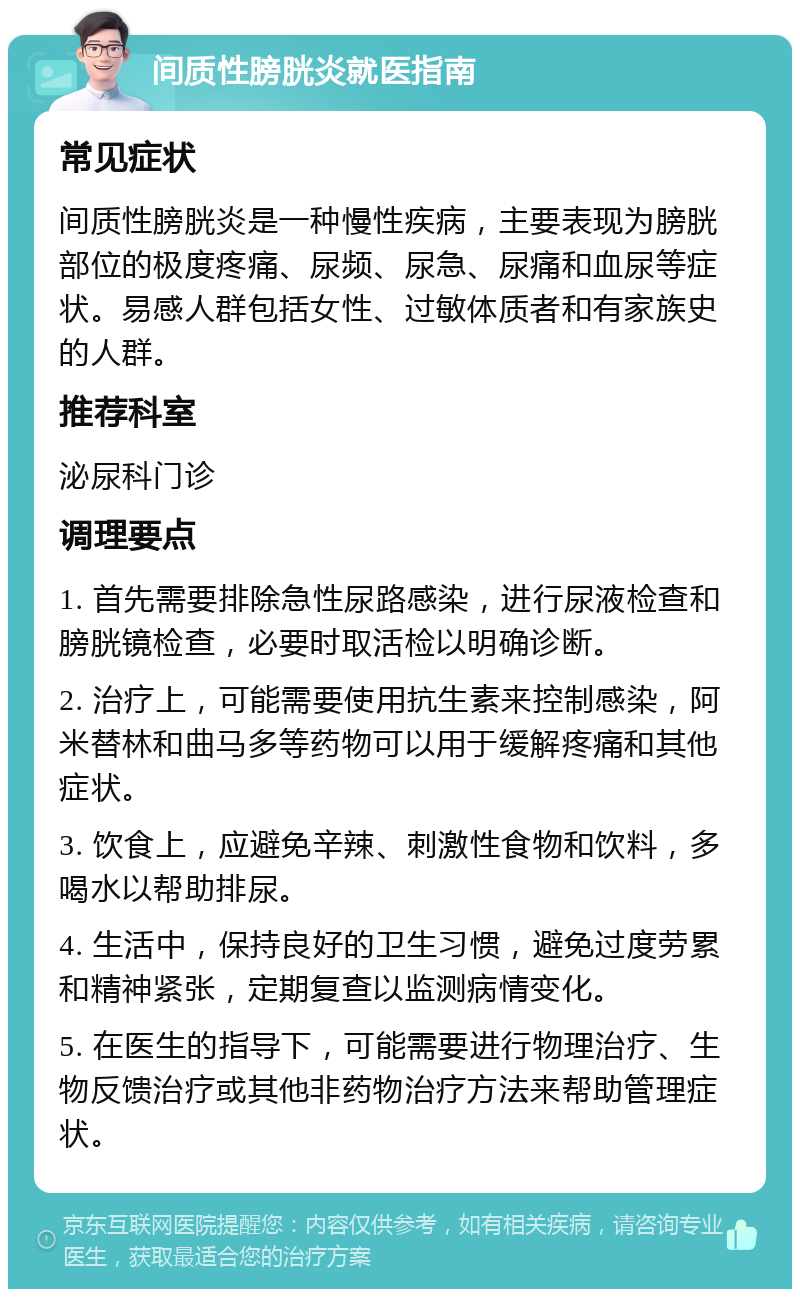 间质性膀胱炎就医指南 常见症状 间质性膀胱炎是一种慢性疾病，主要表现为膀胱部位的极度疼痛、尿频、尿急、尿痛和血尿等症状。易感人群包括女性、过敏体质者和有家族史的人群。 推荐科室 泌尿科门诊 调理要点 1. 首先需要排除急性尿路感染，进行尿液检查和膀胱镜检查，必要时取活检以明确诊断。 2. 治疗上，可能需要使用抗生素来控制感染，阿米替林和曲马多等药物可以用于缓解疼痛和其他症状。 3. 饮食上，应避免辛辣、刺激性食物和饮料，多喝水以帮助排尿。 4. 生活中，保持良好的卫生习惯，避免过度劳累和精神紧张，定期复查以监测病情变化。 5. 在医生的指导下，可能需要进行物理治疗、生物反馈治疗或其他非药物治疗方法来帮助管理症状。