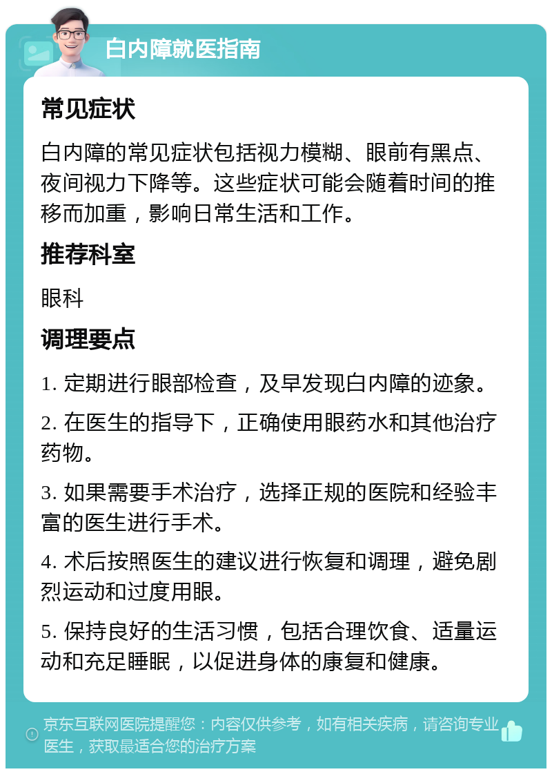 白内障就医指南 常见症状 白内障的常见症状包括视力模糊、眼前有黑点、夜间视力下降等。这些症状可能会随着时间的推移而加重，影响日常生活和工作。 推荐科室 眼科 调理要点 1. 定期进行眼部检查，及早发现白内障的迹象。 2. 在医生的指导下，正确使用眼药水和其他治疗药物。 3. 如果需要手术治疗，选择正规的医院和经验丰富的医生进行手术。 4. 术后按照医生的建议进行恢复和调理，避免剧烈运动和过度用眼。 5. 保持良好的生活习惯，包括合理饮食、适量运动和充足睡眠，以促进身体的康复和健康。