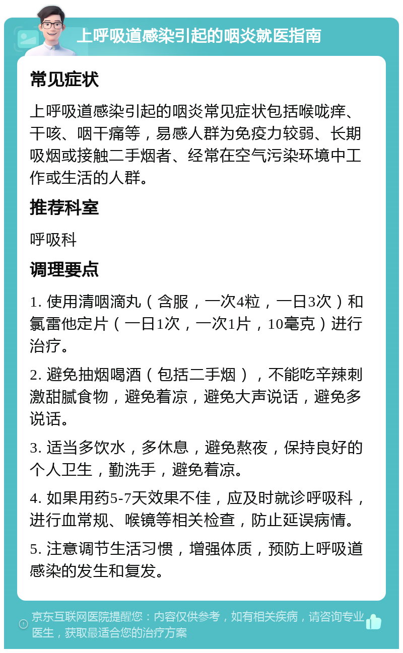 上呼吸道感染引起的咽炎就医指南 常见症状 上呼吸道感染引起的咽炎常见症状包括喉咙痒、干咳、咽干痛等，易感人群为免疫力较弱、长期吸烟或接触二手烟者、经常在空气污染环境中工作或生活的人群。 推荐科室 呼吸科 调理要点 1. 使用清咽滴丸（含服，一次4粒，一日3次）和氯雷他定片（一日1次，一次1片，10毫克）进行治疗。 2. 避免抽烟喝酒（包括二手烟），不能吃辛辣刺激甜腻食物，避免着凉，避免大声说话，避免多说话。 3. 适当多饮水，多休息，避免熬夜，保持良好的个人卫生，勤洗手，避免着凉。 4. 如果用药5-7天效果不佳，应及时就诊呼吸科，进行血常规、喉镜等相关检查，防止延误病情。 5. 注意调节生活习惯，增强体质，预防上呼吸道感染的发生和复发。