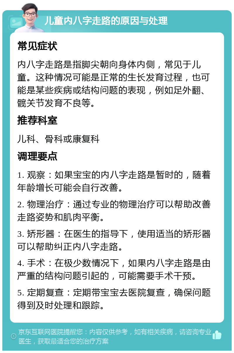 儿童内八字走路的原因与处理 常见症状 内八字走路是指脚尖朝向身体内侧，常见于儿童。这种情况可能是正常的生长发育过程，也可能是某些疾病或结构问题的表现，例如足外翻、髋关节发育不良等。 推荐科室 儿科、骨科或康复科 调理要点 1. 观察：如果宝宝的内八字走路是暂时的，随着年龄增长可能会自行改善。 2. 物理治疗：通过专业的物理治疗可以帮助改善走路姿势和肌肉平衡。 3. 矫形器：在医生的指导下，使用适当的矫形器可以帮助纠正内八字走路。 4. 手术：在极少数情况下，如果内八字走路是由严重的结构问题引起的，可能需要手术干预。 5. 定期复查：定期带宝宝去医院复查，确保问题得到及时处理和跟踪。